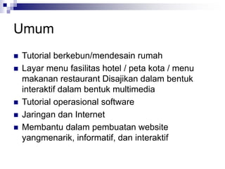 Umum
◼ Tutorial berkebun/mendesain rumah
◼ Layar menu fasilitas hotel / peta kota / menu
makanan restaurant Disajikan dalam bentuk
interaktif dalam bentuk multimedia
◼ Tutorial operasional software
◼ Jaringan dan Internet
◼ Membantu dalam pembuatan website
yangmenarik, informatif, dan interaktif
 