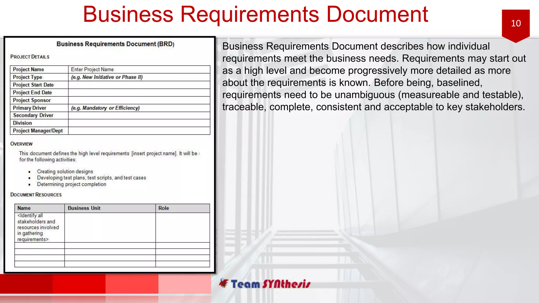 10Business Requirements Document
Business Requirements Document describes how individual
requirements meet the business needs. Requirements may start out
as a high level and become progressively more detailed as more
about the requirements is known. Before being, baselined,
requirements need to be unambiguous (measureable and testable),
traceable, complete, consistent and acceptable to key stakeholders.
 