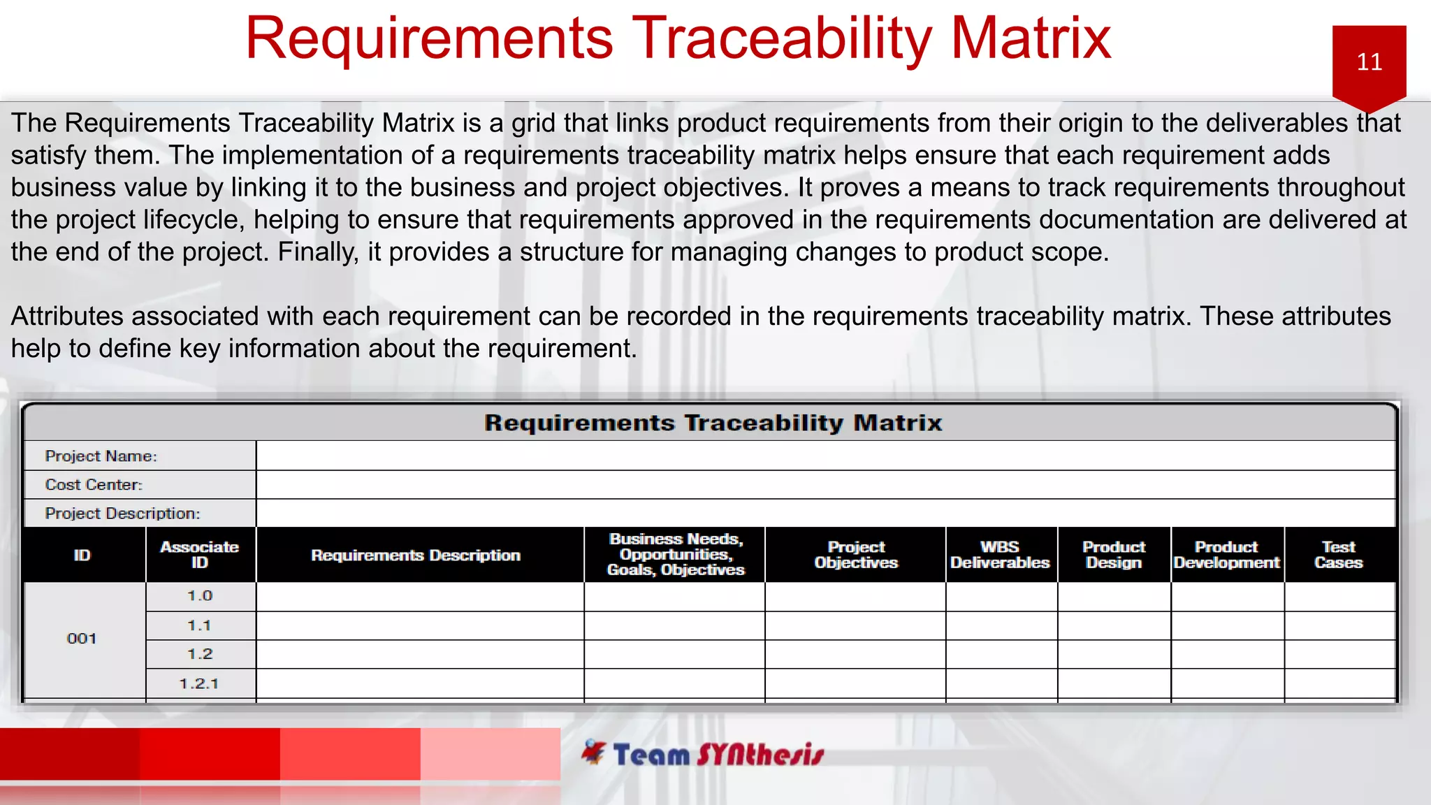 11Requirements Traceability Matrix
The Requirements Traceability Matrix is a grid that links product requirements from their origin to the deliverables that
satisfy them. The implementation of a requirements traceability matrix helps ensure that each requirement adds
business value by linking it to the business and project objectives. It proves a means to track requirements throughout
the project lifecycle, helping to ensure that requirements approved in the requirements documentation are delivered at
the end of the project. Finally, it provides a structure for managing changes to product scope.
Attributes associated with each requirement can be recorded in the requirements traceability matrix. These attributes
help to define key information about the requirement.
 