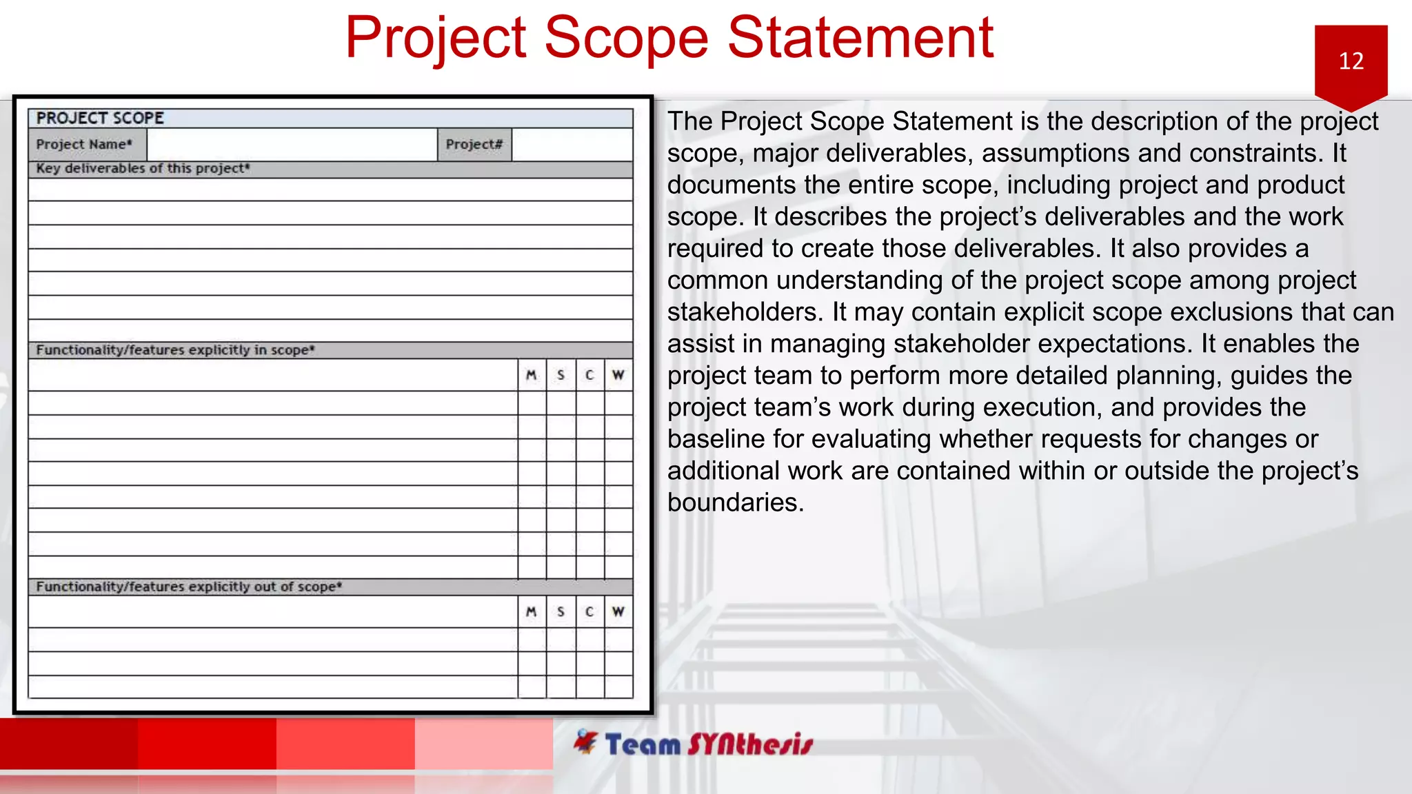 12Project Scope Statement
The Project Scope Statement is the description of the project
scope, major deliverables, assumptions and constraints. It
documents the entire scope, including project and product
scope. It describes the project’s deliverables and the work
required to create those deliverables. It also provides a
common understanding of the project scope among project
stakeholders. It may contain explicit scope exclusions that can
assist in managing stakeholder expectations. It enables the
project team to perform more detailed planning, guides the
project team’s work during execution, and provides the
baseline for evaluating whether requests for changes or
additional work are contained within or outside the project’s
boundaries.
 
