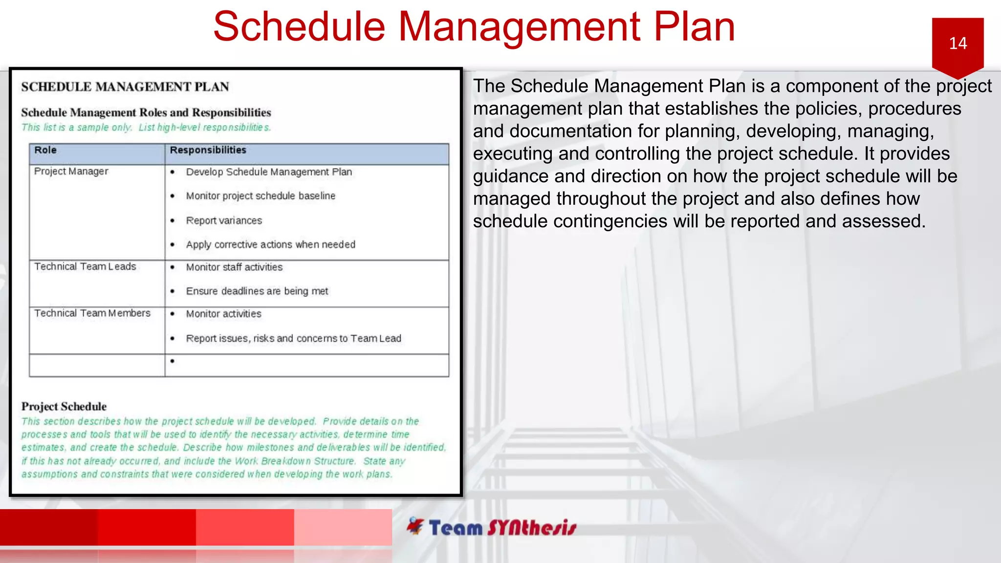 14Schedule Management Plan
The Schedule Management Plan is a component of the project
management plan that establishes the policies, procedures
and documentation for planning, developing, managing,
executing and controlling the project schedule. It provides
guidance and direction on how the project schedule will be
managed throughout the project and also defines how
schedule contingencies will be reported and assessed.
 