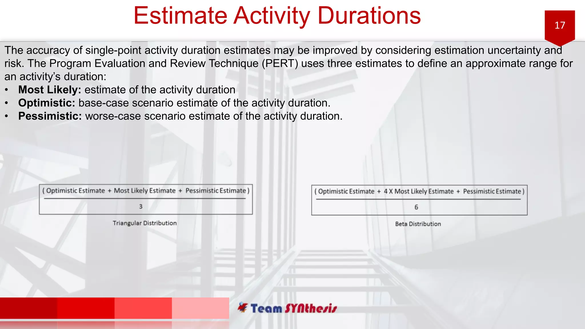 17Estimate Activity Durations
The accuracy of single-point activity duration estimates may be improved by considering estimation uncertainty and
risk. The Program Evaluation and Review Technique (PERT) uses three estimates to define an approximate range for
an activity’s duration:
• Most Likely: estimate of the activity duration
• Optimistic: base-case scenario estimate of the activity duration.
• Pessimistic: worse-case scenario estimate of the activity duration.
 