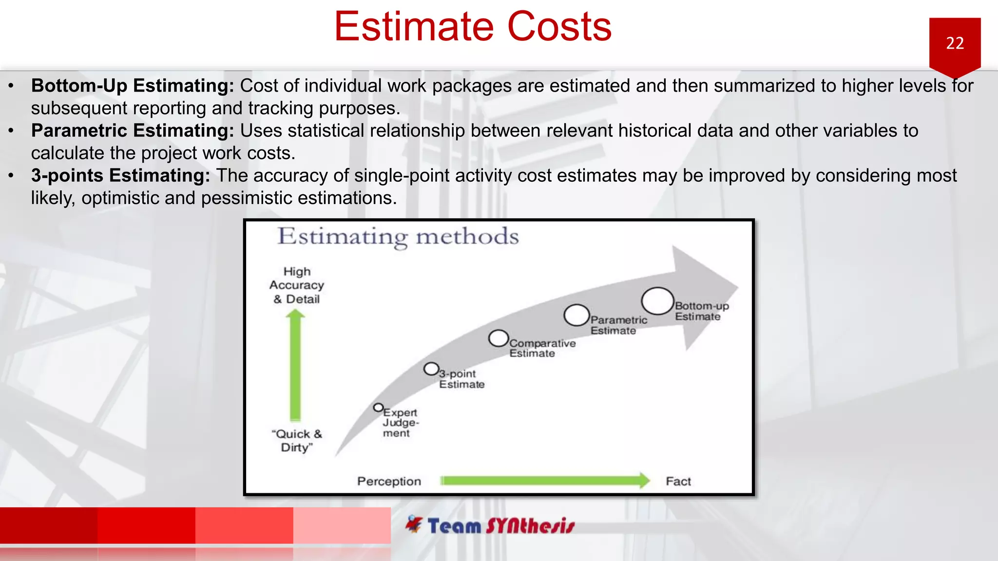 22Estimate Costs
• Bottom-Up Estimating: Cost of individual work packages are estimated and then summarized to higher levels for
subsequent reporting and tracking purposes.
• Parametric Estimating: Uses statistical relationship between relevant historical data and other variables to
calculate the project work costs.
• 3-points Estimating: The accuracy of single-point activity cost estimates may be improved by considering most
likely, optimistic and pessimistic estimations.
 