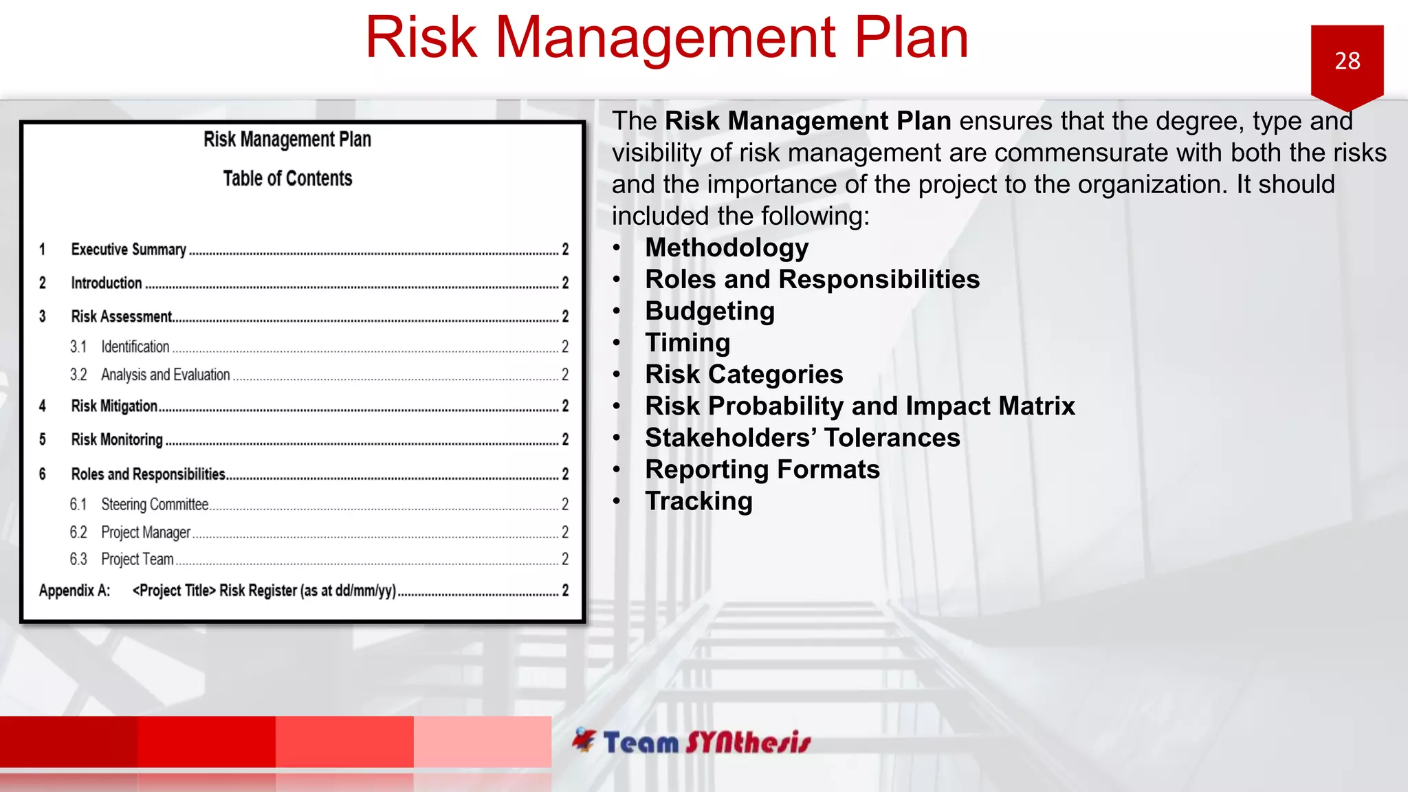 28Risk Management Plan
The Risk Management Plan ensures that the degree, type and
visibility of risk management are commensurate with both the risks
and the importance of the project to the organization. It should
included the following:
• Methodology
• Roles and Responsibilities
• Budgeting
• Timing
• Risk Categories
• Risk Probability and Impact Matrix
• Stakeholders’ Tolerances
• Reporting Formats
• Tracking
 