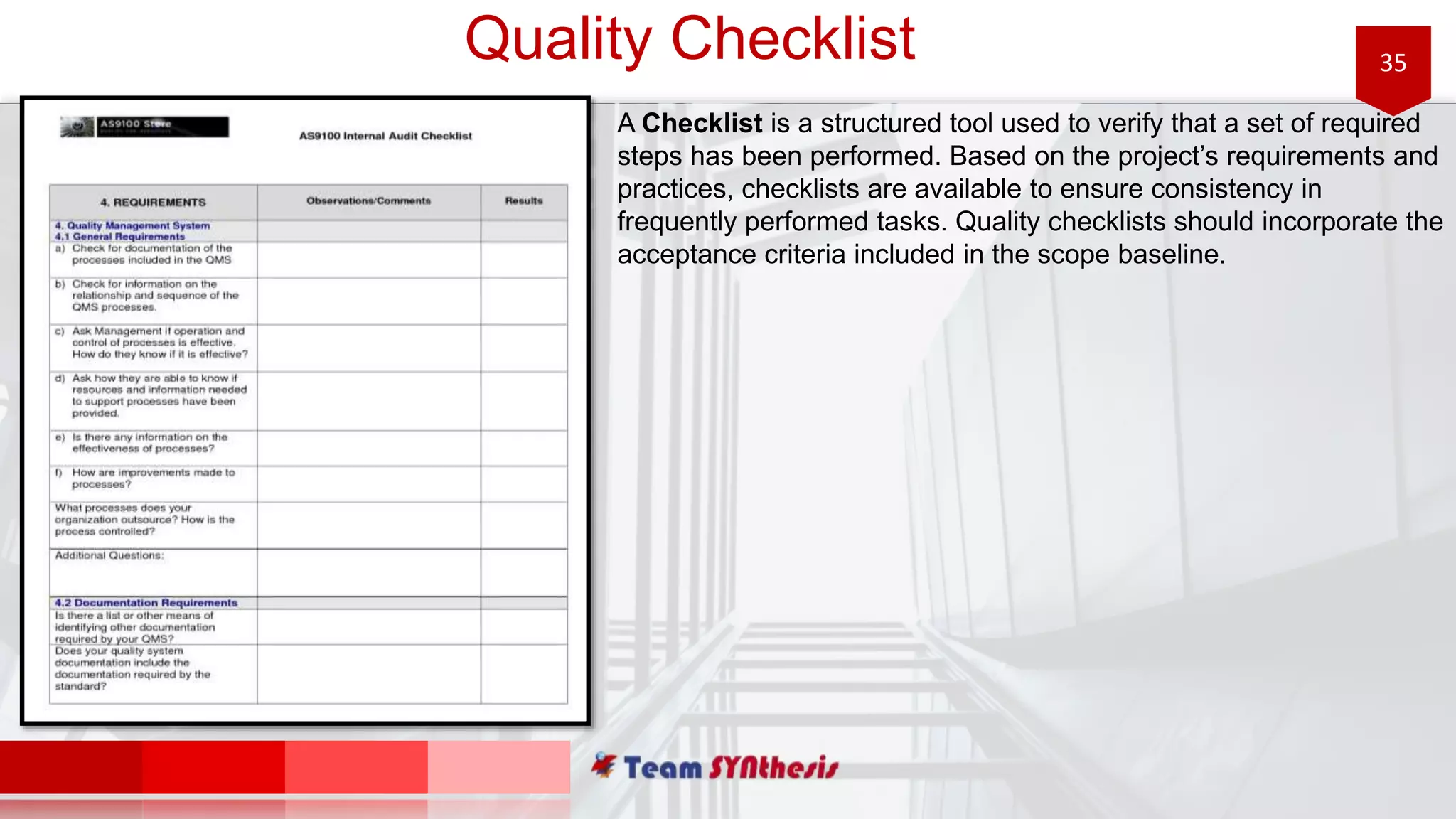 35Quality Checklist
A Checklist is a structured tool used to verify that a set of required
steps has been performed. Based on the project’s requirements and
practices, checklists are available to ensure consistency in
frequently performed tasks. Quality checklists should incorporate the
acceptance criteria included in the scope baseline.
 