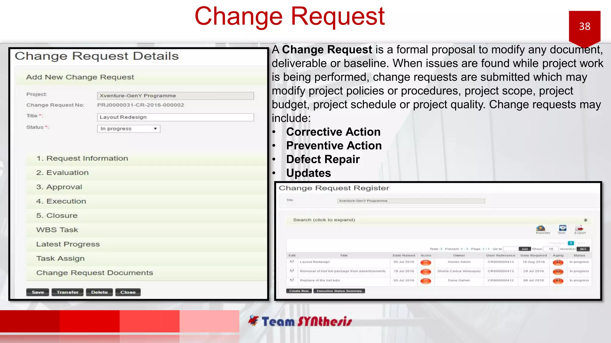 38Change Request
A Change Request is a formal proposal to modify any document,
deliverable or baseline. When issues are found while project work
is being performed, change requests are submitted which may
modify project policies or procedures, project scope, project
budget, project schedule or project quality. Change requests may
include:
• Corrective Action
• Preventive Action
• Defect Repair
• Updates
 
