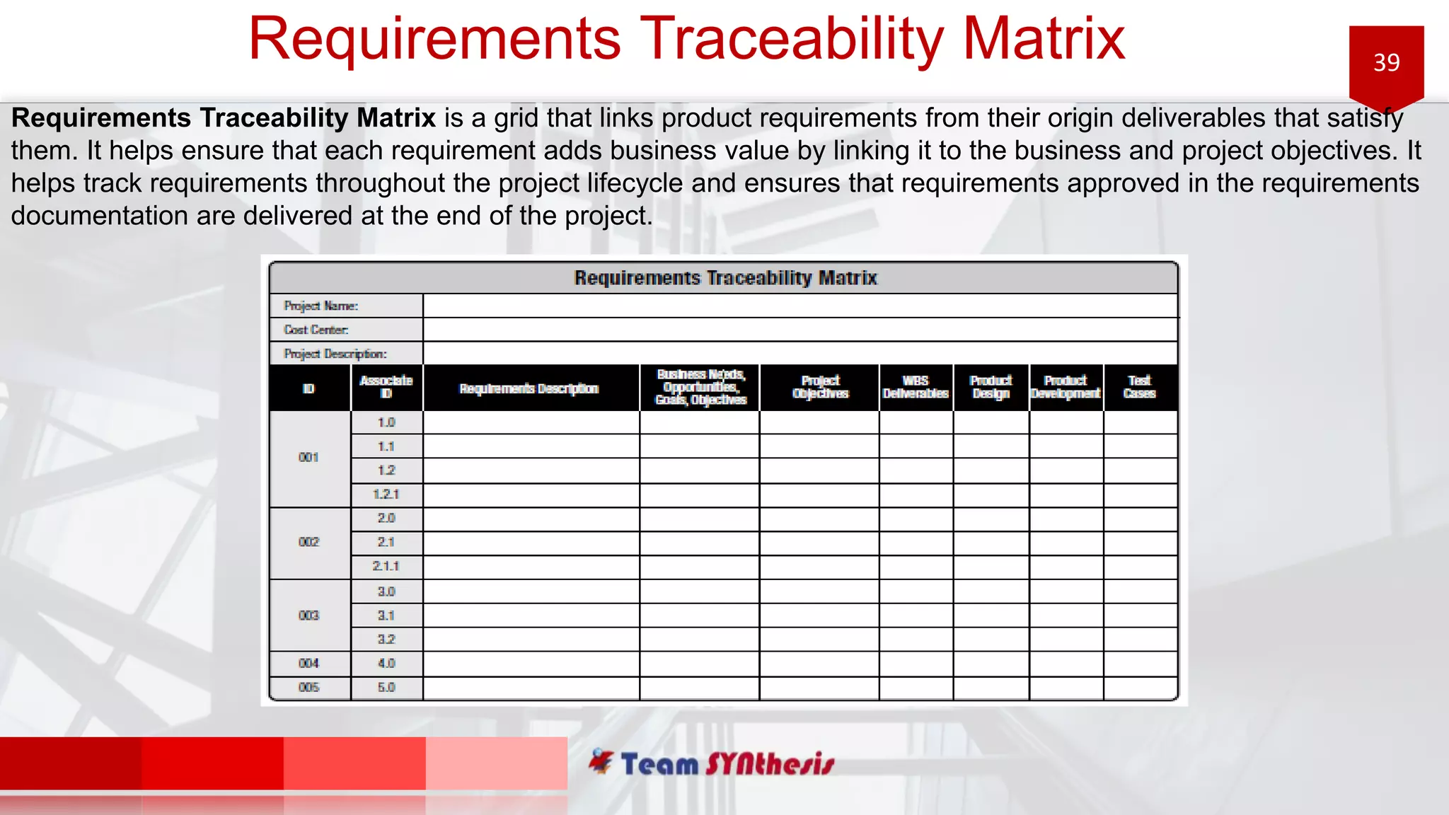 39Requirements Traceability Matrix
Requirements Traceability Matrix is a grid that links product requirements from their origin deliverables that satisfy
them. It helps ensure that each requirement adds business value by linking it to the business and project objectives. It
helps track requirements throughout the project lifecycle and ensures that requirements approved in the requirements
documentation are delivered at the end of the project.
 