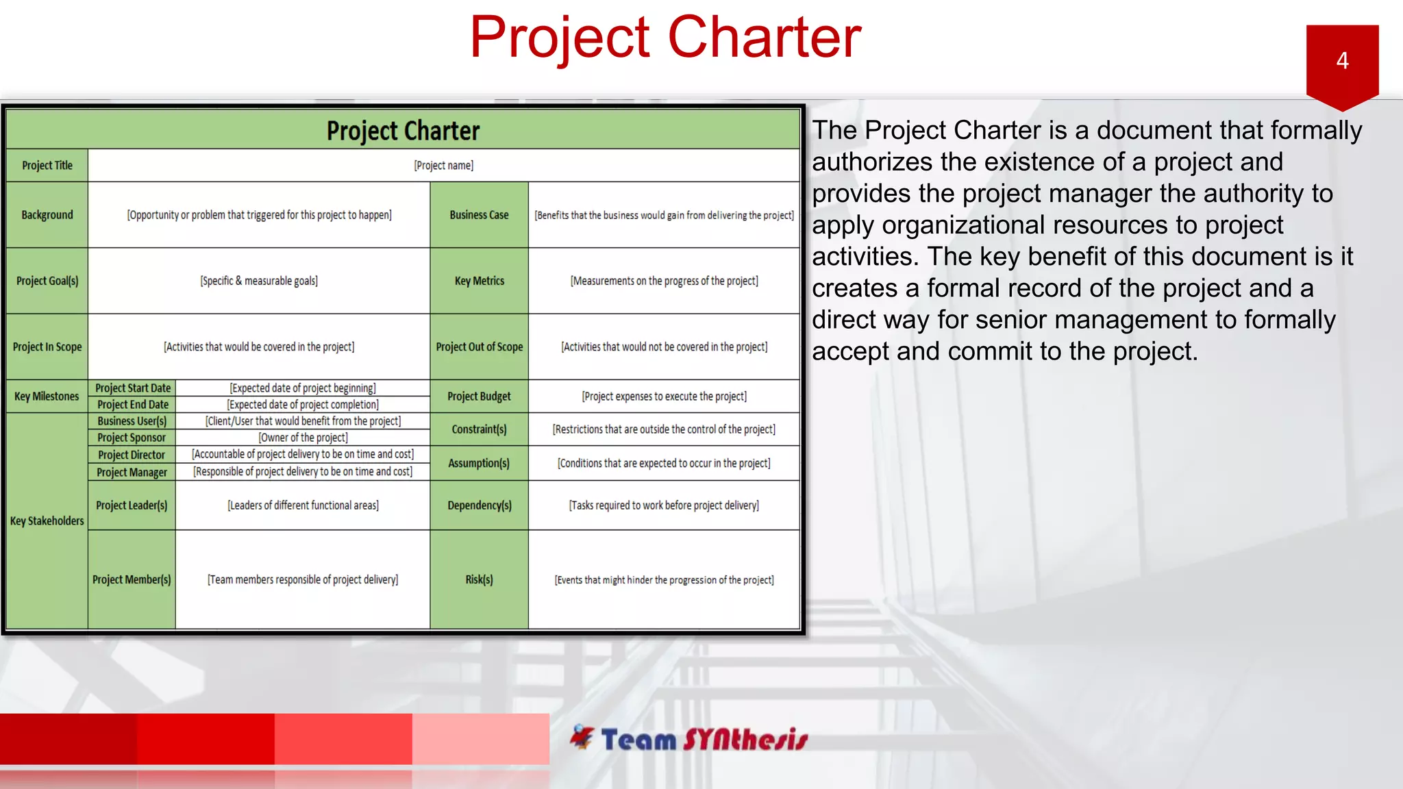 4Project Charter
The Project Charter is a document that formally
authorizes the existence of a project and
provides the project manager the authority to
apply organizational resources to project
activities. The key benefit of this document is it
creates a formal record of the project and a
direct way for senior management to formally
accept and commit to the project.
 