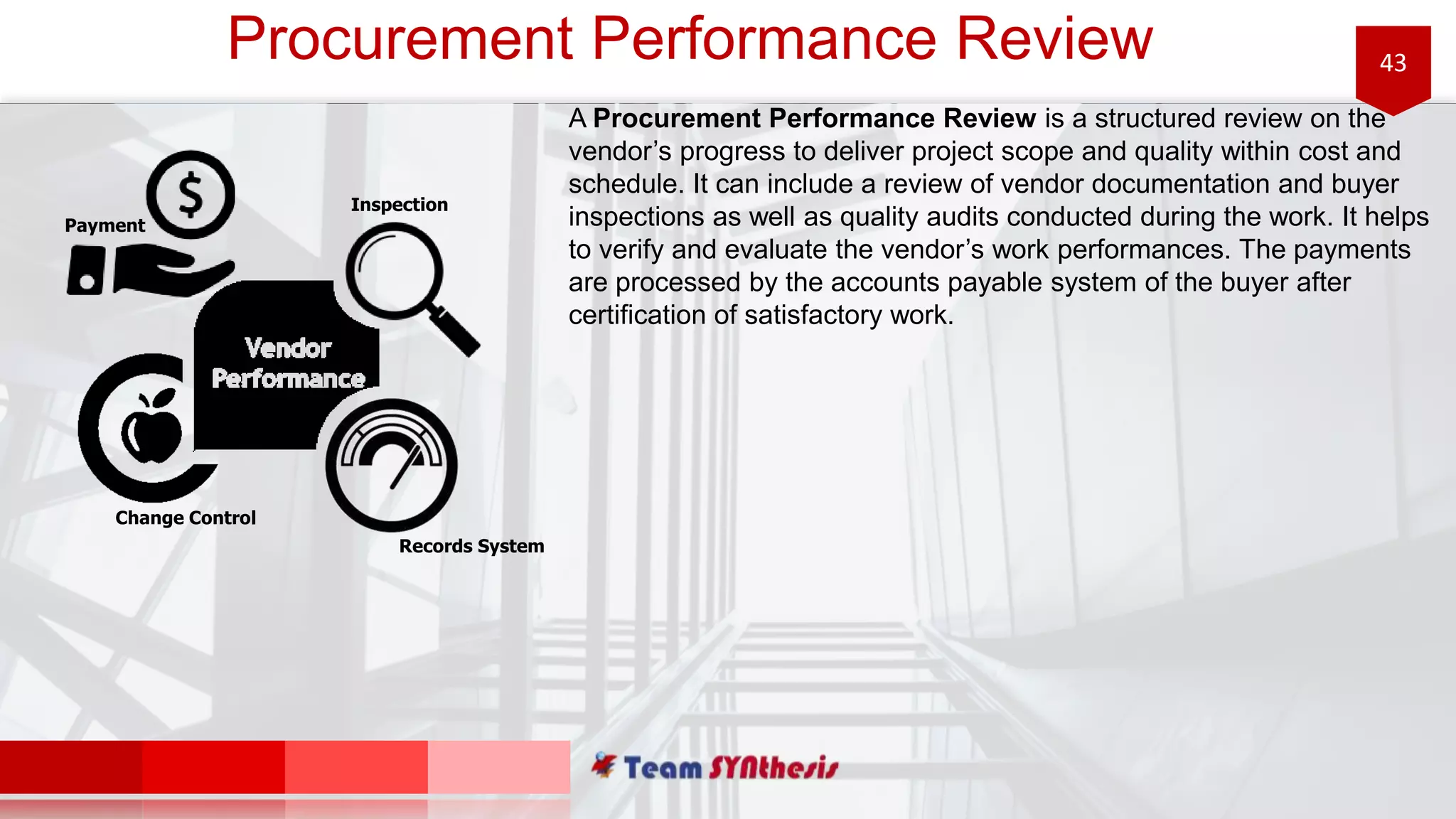 43Procurement Performance Review
A Procurement Performance Review is a structured review on the
vendor’s progress to deliver project scope and quality within cost and
schedule. It can include a review of vendor documentation and buyer
inspections as well as quality audits conducted during the work. It helps
to verify and evaluate the vendor’s work performances. The payments
are processed by the accounts payable system of the buyer after
certification of satisfactory work.
Inspection
Payment
Records System
Change Control
 