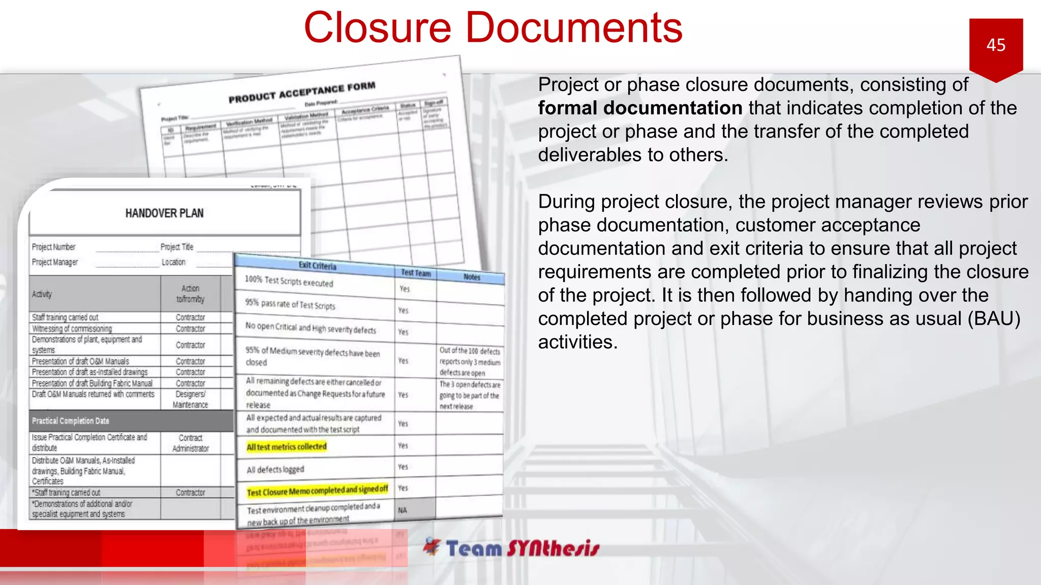 45Closure Documents
Project or phase closure documents, consisting of
formal documentation that indicates completion of the
project or phase and the transfer of the completed
deliverables to others.
During project closure, the project manager reviews prior
phase documentation, customer acceptance
documentation and exit criteria to ensure that all project
requirements are completed prior to finalizing the closure
of the project. It is then followed by handing over the
completed project or phase for business as usual (BAU)
activities.
 
