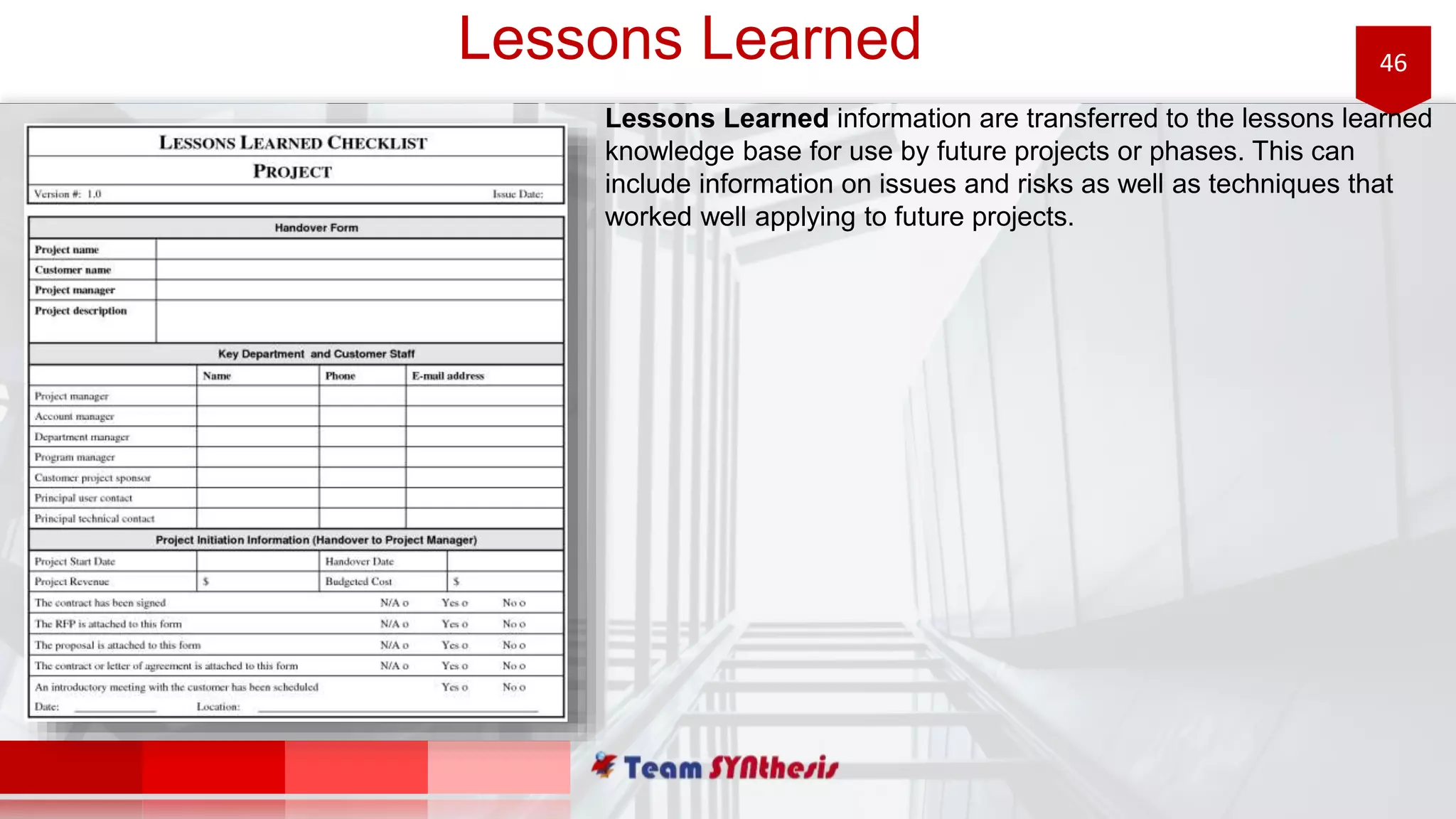 46Lessons Learned
Lessons Learned information are transferred to the lessons learned
knowledge base for use by future projects or phases. This can
include information on issues and risks as well as techniques that
worked well applying to future projects.
 