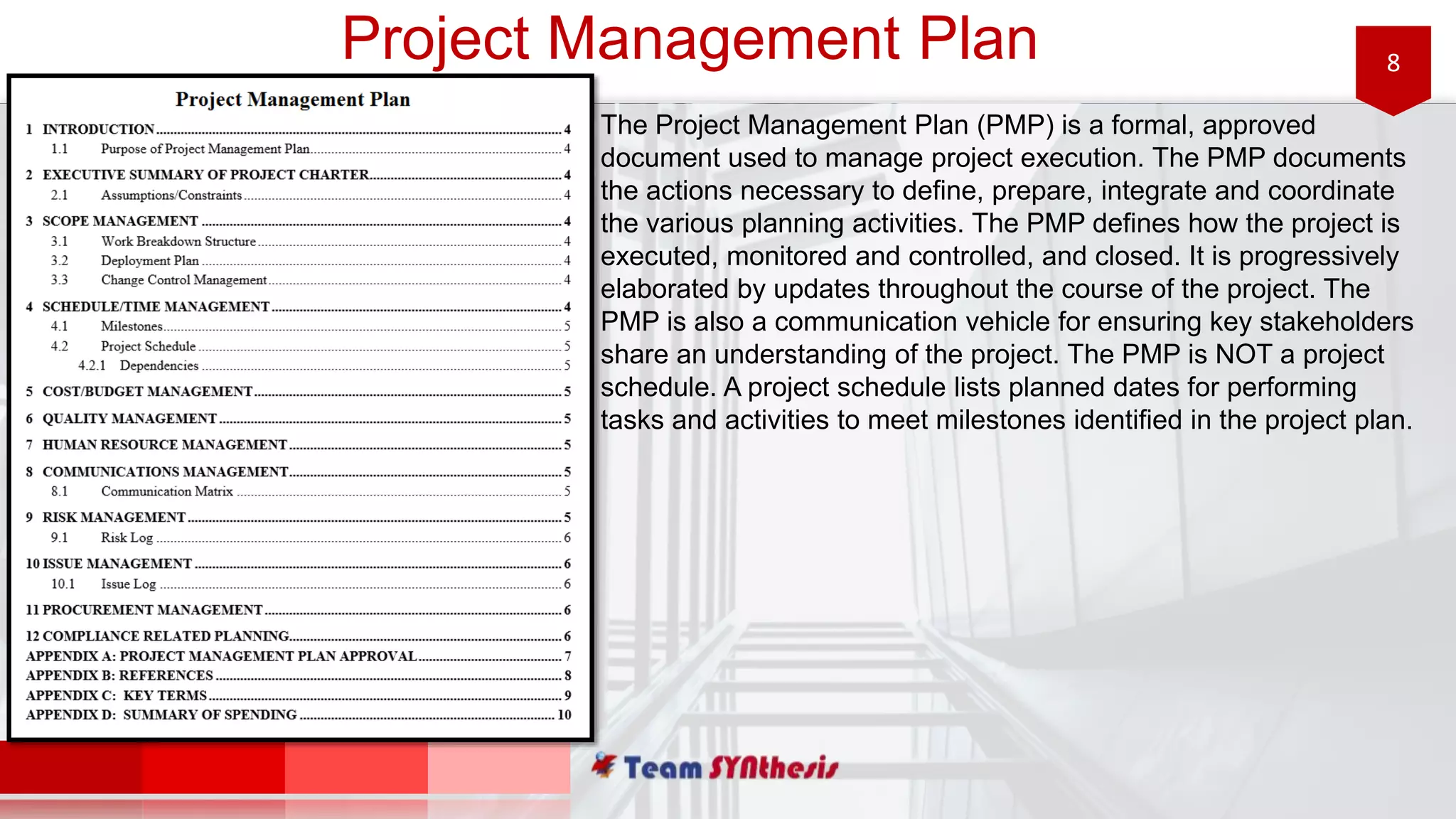 8Project Management Plan
The Project Management Plan (PMP) is a formal, approved
document used to manage project execution. The PMP documents
the actions necessary to define, prepare, integrate and coordinate
the various planning activities. The PMP defines how the project is
executed, monitored and controlled, and closed. It is progressively
elaborated by updates throughout the course of the project. The
PMP is also a communication vehicle for ensuring key stakeholders
share an understanding of the project. The PMP is NOT a project
schedule. A project schedule lists planned dates for performing
tasks and activities to meet milestones identified in the project plan.
 