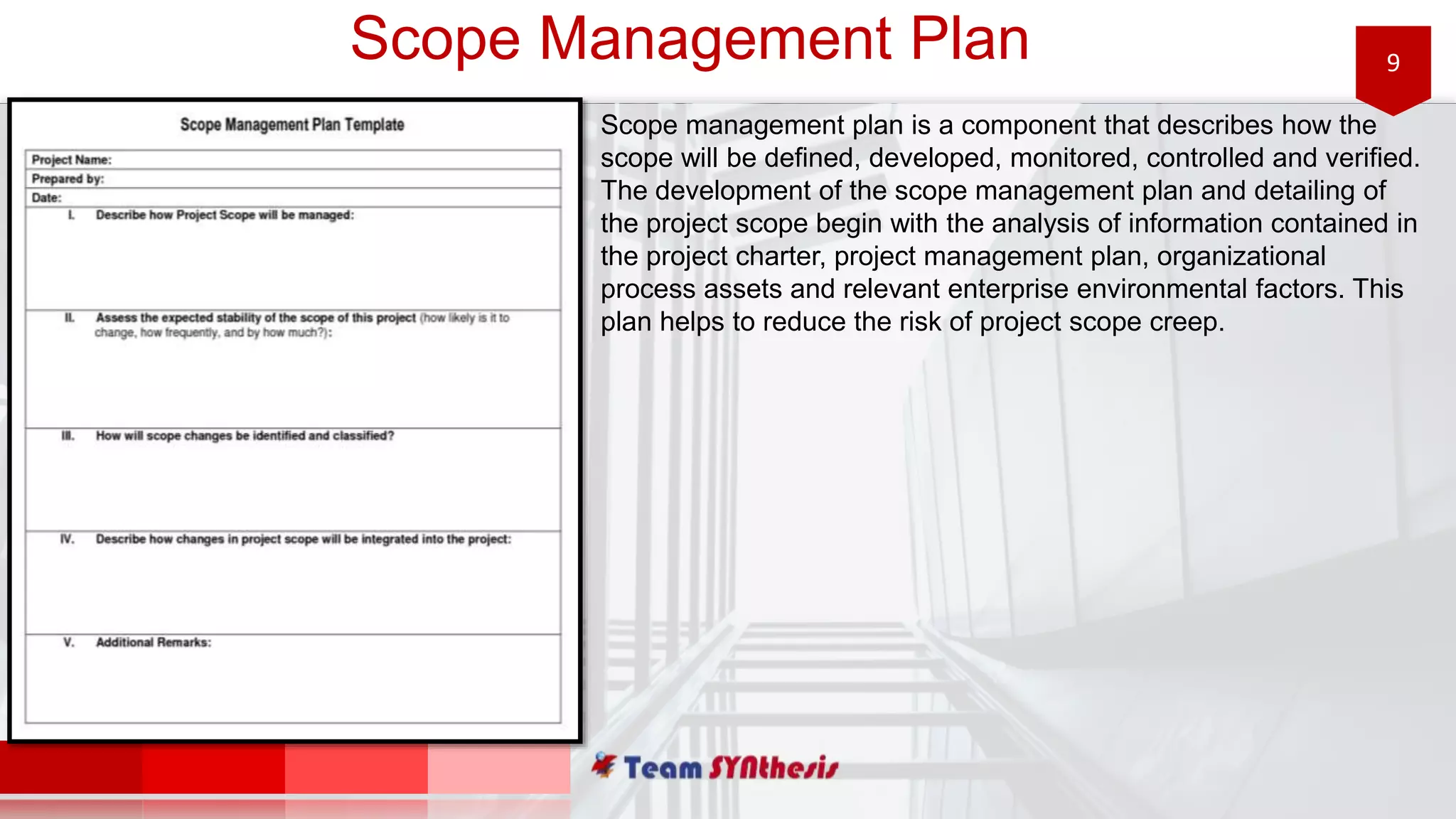 9Scope Management Plan
Scope management plan is a component that describes how the
scope will be defined, developed, monitored, controlled and verified.
The development of the scope management plan and detailing of
the project scope begin with the analysis of information contained in
the project charter, project management plan, organizational
process assets and relevant enterprise environmental factors. This
plan helps to reduce the risk of project scope creep.
 