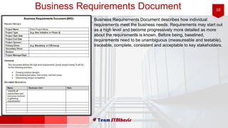 10Business Requirements Document
Business Requirements Document describes how individual
requirements meet the business needs. Requirements may start out
as a high level and become progressively more detailed as more
about the requirements is known. Before being, baselined,
requirements need to be unambiguous (measureable and testable),
traceable, complete, consistent and acceptable to key stakeholders.
 