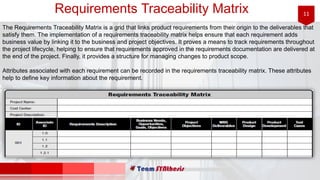 11Requirements Traceability Matrix
The Requirements Traceability Matrix is a grid that links product requirements from their origin to the deliverables that
satisfy them. The implementation of a requirements traceability matrix helps ensure that each requirement adds
business value by linking it to the business and project objectives. It proves a means to track requirements throughout
the project lifecycle, helping to ensure that requirements approved in the requirements documentation are delivered at
the end of the project. Finally, it provides a structure for managing changes to product scope.
Attributes associated with each requirement can be recorded in the requirements traceability matrix. These attributes
help to define key information about the requirement.
 