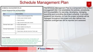 14Schedule Management Plan
The Schedule Management Plan is a component of the project
management plan that establishes the policies, procedures
and documentation for planning, developing, managing,
executing and controlling the project schedule. It provides
guidance and direction on how the project schedule will be
managed throughout the project and also defines how
schedule contingencies will be reported and assessed.
 