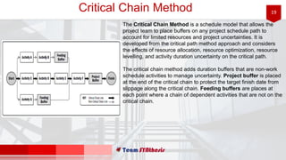 19Critical Chain Method
The Critical Chain Method is a schedule model that allows the
project team to place buffers on any project schedule path to
account for limited resources and project uncertainties. It is
developed from the critical path method approach and considers
the effects of resource allocation, resource optimization, resource
levelling, and activity duration uncertainty on the critical path.
The critical chain method adds duration buffers that are non-work
schedule activities to manage uncertainty. Project buffer is placed
at the end of the critical chain to protect the target finish date from
slippage along the critical chain. Feeding buffers are places at
each point where a chain of dependent activities that are not on the
critical chain.
 