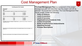 21Cost Management Plan
The Cost Management Plan is a component of the project
management plan and describes how the project cost will be
planned, structured and controlled. The Cost Management Plan
would usually contain the following:
• Units of measure
• Level of precision
• Level of accuracy
• Organizational procedures links
• Control thresholds
• Rules of performance measurements
• Reporting formats
• Process descriptions
 