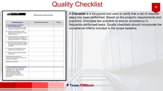 35Quality Checklist
A Checklist is a structured tool used to verify that a set of required
steps has been performed. Based on the project’s requirements and
practices, checklists are available to ensure consistency in
frequently performed tasks. Quality checklists should incorporate the
acceptance criteria included in the scope baseline.
 