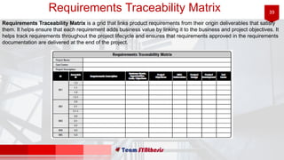 39Requirements Traceability Matrix
Requirements Traceability Matrix is a grid that links product requirements from their origin deliverables that satisfy
them. It helps ensure that each requirement adds business value by linking it to the business and project objectives. It
helps track requirements throughout the project lifecycle and ensures that requirements approved in the requirements
documentation are delivered at the end of the project.
 