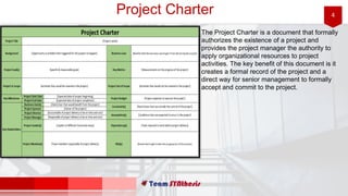 4Project Charter
The Project Charter is a document that formally
authorizes the existence of a project and
provides the project manager the authority to
apply organizational resources to project
activities. The key benefit of this document is it
creates a formal record of the project and a
direct way for senior management to formally
accept and commit to the project.
 