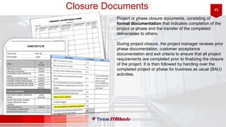 45Closure Documents
Project or phase closure documents, consisting of
formal documentation that indicates completion of the
project or phase and the transfer of the completed
deliverables to others.
During project closure, the project manager reviews prior
phase documentation, customer acceptance
documentation and exit criteria to ensure that all project
requirements are completed prior to finalizing the closure
of the project. It is then followed by handing over the
completed project or phase for business as usual (BAU)
activities.
 