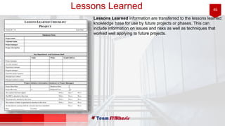 46Lessons Learned
Lessons Learned information are transferred to the lessons learned
knowledge base for use by future projects or phases. This can
include information on issues and risks as well as techniques that
worked well applying to future projects.
 