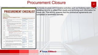 47Procurement Closure
A process involves administrative activities such as finalizing open claims,
updating records to reflect final results and archiving such information for
future use. This activity ensures that the contractual agreements are
completed or terminated formally.
 