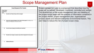9Scope Management Plan
Scope management plan is a component that describes how the
scope will be defined, developed, monitored, controlled and verified.
The development of the scope management plan and detailing of
the project scope begin with the analysis of information contained in
the project charter, project management plan, organizational
process assets and relevant enterprise environmental factors. This
plan helps to reduce the risk of project scope creep.
 