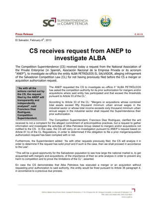 Press Release                                                                                             C. 01-13

                        th
El Salvador, February 4 , 2013



            CS receives request from ANEP to
                    investigate ALBA
The Competition Superintendence (CS) received today a request from the National Association of
the Private Enterprise (in Spanish, Asociación Nacional de la Empresa Privada or its acronym
“ANEP”), to investigate ex-officio the entity ALBA PETRÓLEOS EL SALVADOR, alleging infringement
of the Salvadoran Competition Law (CL) for not having previously filed before the CS a merger or
acquisition authorization request.

 “As with all the             The ANEP requested the CS to investigate ex.-officio if “ALBA PETRÓLEOS
 actions carried out by       has asked the competition authority for its prior authorization for mergers and/or
 the CS, the request          acquisitions where said entity has participated and that exceed the thresholds
 filed by the ANEP will       pursuant to Article 33 of the CL”.
 transparently and
 independently                According to Article 33 of the CL: “Mergers or acquisitions whose combined
 analyzed”, said              total assets exceed fifty thousand minimum urban annual wages in the
 Francisco Diaz               industrial sector or whose total income exceeds sixty thousand minimum urban
 Rodriguez,                   annual wages in the industrial sector shall request the Superintendence their
 Competition                  prior authorization.
 Superintendent.
                              The Competition Superintendent, Francisco Diaz Rodriguez, clarified the writ
received Is not a complaint for the alleged commitment of anticompetitive practices, but a request to gather
information and investigate the activities of Alba Petroleos Group related to mergers and/or acquisitions not
notified to the CS. In this case, the CS will carry on an investigation pursuant to ANEP´s request based on
Article 61 b) of the CL Regulations, in order to determined if the obligation to file a prior merger/acquisition
authorization request has been complied with or not.

Furthermore, the Superintendent added: “As with other requests previously filed, the CS will analyze it in
order to determine if the request has solid proof and if such is the case, then we shall proceed in accordance
to the Law”.

“This will be a good opportunity for the Salvadoran population to see how large the national market is, to get
acquainted with mergers and acquisitions, of the importance of their ex ante analysis in order to prevent any
harm to competition and to prove the limitations of the CL”, asserted.

En case the CS demonstrates that Alba Petroleos has executed a merger or an acquisition without
requesting prior authorization to said authority, this entity would be fined pursuant to Article 38 paragraph 4,
in accordance to a previous due process.
 