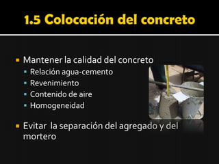 1.5 Colocación del concreto Mantener la calidad del concreto Relación agua-cemento Revenimiento Contenido de aire Homogeneidad Evitar  la separación del agregado y del mortero 