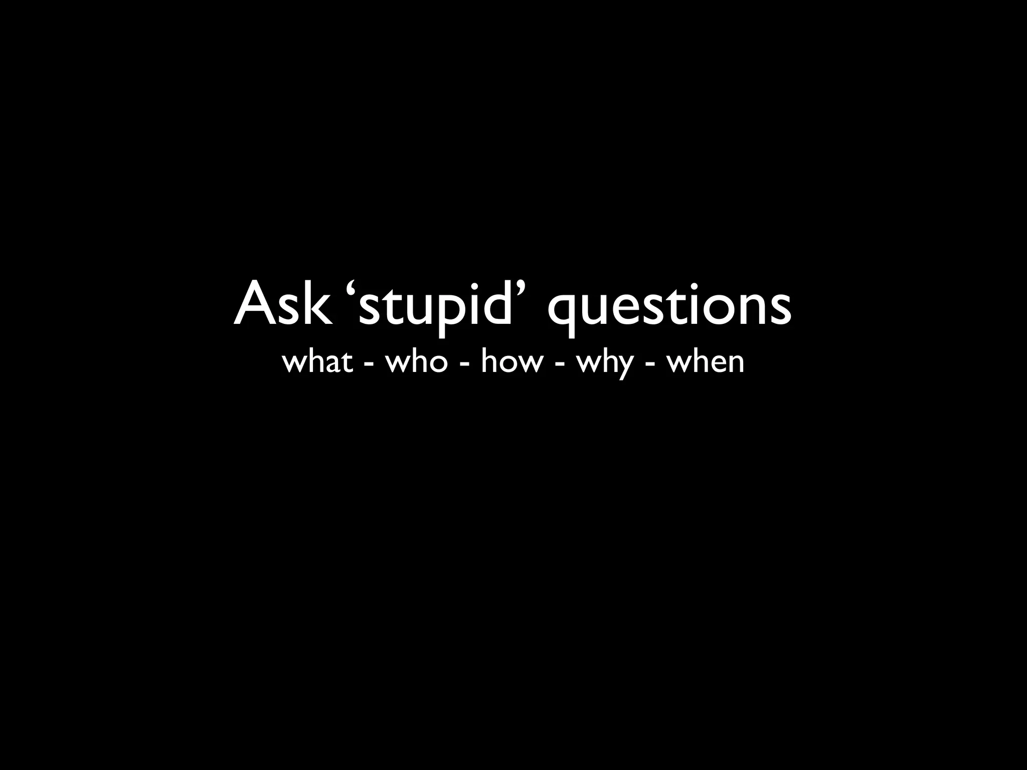 Ask ‘stupid’ questions
 what - who - how - why - when
 