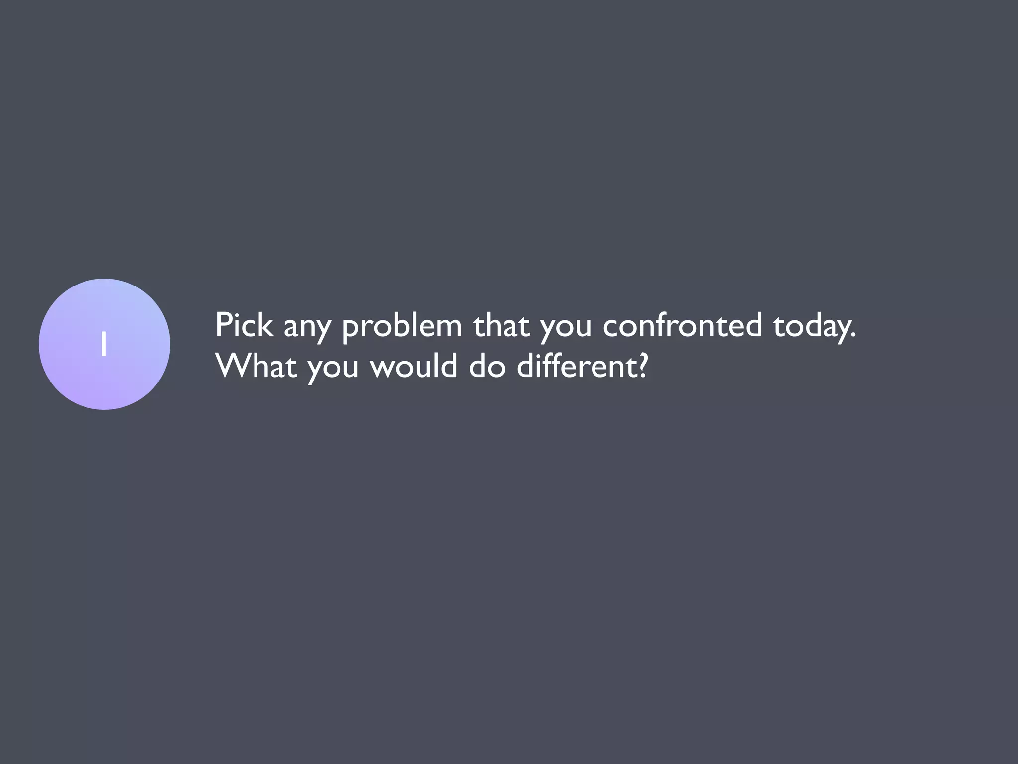 Pick any problem that you confronted today.
1
    What you would do different?
 