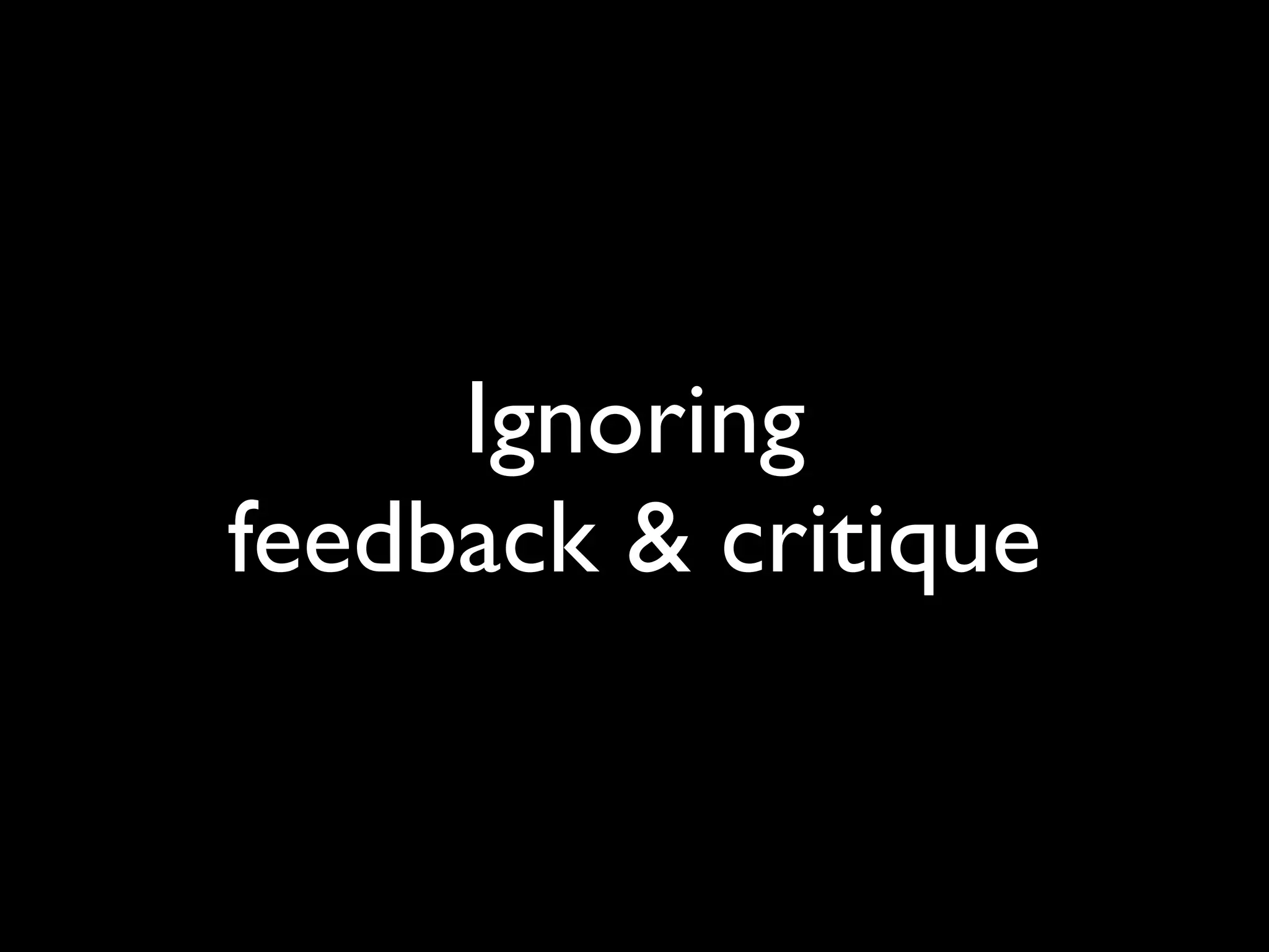 Ignoring
feedback & critique
 