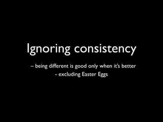 Ignoring consistency
– being different is good only when it’s better
           - excluding Easter Eggs
 
