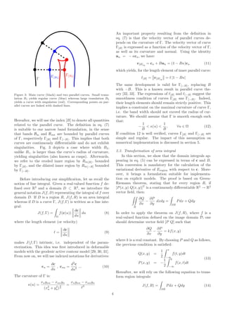 An important property resulting from the deﬁnition in
                                                                          eq. (7) is that the velocity vector of parallel curves de-
                                                                          pends on the curvature of Γ. The velocity vector of curve
                                                                          Γ[B] is expressed as a function of the velocity vector of Γ,
                                                                          as well as its curvature and normal. Using the identity
                                                                          nu = − κcu , we have:
                                                                                         c[B] u = cu + Bnu = (1 − Bκ)cu               (11)
                                                                          which yields, for the length element of inner parallel curve:
                          Γ[B1 ]        Γ[B2 ]
               Γ                                                                           ℓ[B] = c[B] u = ℓ |1 − Bκ|
                                                                          The same development is valid for Γ[−B] , replacing B
                                                                          with −B. This is a known result in parallel curve the-
Figure 3: Main curve (black) and two parallel curves. Small trans-        ory [32, 33]. The expressions of ℓ[B] and ℓ[−B] suggest the
lation B1 yields regular curve (blue) whereas large translation B2        smoothness condition of curves Γ[B] ans Γ[−B] . Indeed,
yields a curve with singulaties (red). Corresponding points on par-       their length elements should remain strictly positive. This
allel curves are linked with dashed lines.
                                                                          implies a constraint on the maximal curvature of curve Γ,
                                                                          i.e. the band width should not exceed the radius of cur-
                                                                          vature. We should assume that Γ is smooth enough such
Hereafter, we will use the index [B] to denote all quantities             that:
related to the parallel curve. The deﬁnition in eq. (7)                                    1            1
                                                                                         − < κ(u) < ,            ∀u ∈ Ω          (12)
is suitable to our narrow band formulation, in the sense                                  B             B
that bands Bin and Bout are bounded by parallel curves                    If condition 12 is well veriﬁed, curves Γ[B] and Γ[−B] are
of Γ, respectively Γ[B] and Γ[−B] . This implies that both                simple and regular. The impact of this assumption on
curves are continuously diﬀerentiable and do not exhibit                  numerical implementation is discussed in section 5.
singularities. Fig. 3 depicts a case where width B2 ,
unlike B1 , is larger than the curve’s radius of curvature,               2.3. Transformation of area integral
yielding singularities (also known as cusps). Afterwards,                     In this section, we show that the domain integrals ap-
we refer to the eroded inner region by Rin[B] , bounded                   pearing in eq. (5) can be expressed in terms of c and B.
by Γ[B] , and the dilated inner region by Rin [−B] bounded                This conversion is mandatory for the calculation of the
by Γ[−B] .                                                                variational derivative of Eregion with respect to c. More-
                                                                          over, it brings a formulation suitable for implementa-
   Before introducing our simpliﬁcation, let us recall the                tion on explicit models. The proof is based on Green-
notion of line integral. Given a real-valued function f de-               Riemann theorem, stating that for every region R, if
ﬁned over R2 and a domain D ⊂ R2 , we introduce the                       [P (x, y) Q(x, y)]T is a continuously diﬀerentiable R2 → R2
general notation J(f, D) representing the integral of f over              vector ﬁeld, then:
domain D. If D is a region R, J(f, R) is an area integral                                 ∂Q ∂P
whereas if D is a curve Γ, J(f, Γ) is written as a line inte-                                −    dxdy =                 P dx + Qdy
                                                                                          ∂x   ∂y                   ∂R
gral:                                                                                R
                                      dc
               J(f, Γ) =     f (c(u))      du             (8)             In order to apply the theorem on J(f, R), where f is a
                           Ω          du
                                                                          real-valued function deﬁned on the image domain D, one
where the length element (or velocity)                                    should determine vector ﬁeld [P Q] such that

                                       dc                                                     ∂Q ∂P
                              ℓ=                               (9)                               −    = kf (x, y)
                                       du                                                     ∂x   ∂y
                                                                          where k is a real constant. By choosing P and Q as follows,
makes J(f, Γ) intrinsic, i.e. independent of the param-
                                                                          the previous condition is satisﬁed:
eterization. This idea was ﬁrst introduced in deformable
                                                                                                                x
models with the geodesic active contour model [29, 30, 31].                                             1
                                                                                         Q(x, y)    =                 f (t, y)dt
From now on, we will use indexed notations for derivatives:                                             2       −∞
                                                                                                            1     y                   (13)
                        dc        d2 c                                                   P (x, y)   = −                 f (x, t)dt
                   cu =    , cuu = 2 ...                      (10)                                          2    −∞
                        du        du
                                                                          Hereafter, we will rely on the following equation to trans-
The curvature of Γ is:                                                    form region integrals:
                   xu yuu − xuu yu          xu yuu − xuu yu
         κ(u) =                         =                                                  J(f, R) =            P dx + Qdy            (14)
                    (x2
                      u   +    2 3
                              yu ) 2               ℓ3                                                   ∂R
                                                                      4
 