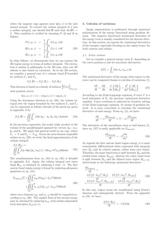 where the negative sign appears since n(u, v) is the unit                       4. Calculus of variations
inward normal. To convert the volume integral of f into
a surface integral, one should ﬁnd F such that div(F) =                             Image segmentation is performed through numerical
f . This condition is veriﬁed by choosing P , Q and R as                        minimization of the energy functional using gradient de-
follows:                                                                        scent. The negative discretized variational derivative of
                             1 x                                                the energy term is usually considered for the descent direc-
             P (x, y, z) =         f (t, y, z)dt                                tion. In this section, we express the variational derivatives
                             3 0
                             1   y                                              of the energies, especially focusing on the region terms, for
             Q(x, y, z) =          f (x, t, z)dt     (33)                       both contour and surface.
                             3 0
                                 z
                             1
             R(x, y, z) =          f (x, y, t)dt                                4.1. Active contour
                             3 0
                                                                                    Let us consider a general energy term E, depending on
In what follows, we demonstrate how we can express the
                                                                                the curve position c and its successive derivatives:
3D region energy in terms of surface integrals. The deriva-
tion is similar in philosophy to the 2D case, since our 3D
scheme is also based on curvature. As in the 2D section,                                        E[Γ] =       L(c, cu , cuu ) du
                                                                                                         Ω
we consider a general case of a volumic band B bounded
by surfaces Γ1 and Γ2 .                                                         The variational derivative of the energy with respect to the
                                                                                curve can be computed thanks to calculus of variations [1]:
                    J(f, B) = J(f, R1 ) − J(f, R2 )
                                              ˜
This theorem is based on a family of surfaces Γ(α)                                        δE   ∂L    d ∂L                d2   ∂L
                                                                    0≤α≤1                    =    −                 +      2 ∂c         (37)
                                                                                          δΓ   ∂c   du ∂cu              du      uu
with position vector:
                ˜(α, u, v) = (1 − α)s1 (u, v) + αs2 (u, v)
                s                                                               According to the Euler-Lagrange equation, if curve Γ is a
                                                                                local minimizer of E, the previous variational derivative
Using the divergence theorem in eq. (32), the volume in-                        vanishes. Curve evolution is achieved by iterative solving
tegral over the region bounded by two surfaces Γ1 and Γ2                        of the Euler-Lagrange equation, by means of gradient de-
can be expressed as follows (details of the proof are given                     scent. It is more convenient to calculate the variational
in appendix A.3):                                                               derivative of each energy. From eq. (3), we have:
                                1
    J(f, B) =                       f (˜) s2 − s1 , ˜u ×˜v dαdudv
                                       s            s s              (34)                  δE    δEsmooth           δEregion
                            0                                                                 =ω          + (1 − ω)
                     Ω2                                                                    δΓ      δΓ                 δΓ
In the previous expression, the scalar triple product is the                    The derivative of the smoothness term is well known [1],
volume of the parallelepiped spanned by vectors (s2 − s1 ),                     since eq. (37) is easily applicable on Esmooth :
˜u and ˜v . We apply this general result in our case, where
s       s
Γ1 = Γ and Γ2 = Γ[B] . Given the area element of parallel                                           δEsmooth     d2 c
surface in eq. (29), we write the ﬁnal approximation of the                                                  = −2 2                     (38)
                                                                                                      δΓ         du
volume integral:
                                                                                As regards the ﬁrst narrow band region energy, it is more
  J(f, Bin ) =                                                                  conveniently diﬀerentiated when expressed with integrals
            B
            f (s+bn) su ×sv (1−2bκM +b2 κG )dbdudv                   (35)       over Rin and its related regions, rather than over bands.
        0                                                                       Therefore, the inner band term is split between Rin and the
   Ω2
                                                                                eroded inner region Rin [B] , whereas the outer band term
The transformation from eq. (34) to eq. (35) is detailed                        is split between Rin and the dilated inner region Rin[−B] ,
in appendix A.4. Again, the volume integral over outer                          which leads to the following variational derivative:
band Bout is obtained by replacing b with −b. The ﬁrst
narrow band region energy is found by replacing adequates                        δEregion 1
                                                                                            =
quantities in eq. (18):                                                             δΓ
                                B                                                  δJ (I−kin )2 , Rin    δJ (I−kin )2 , Rin [B]         (39)
  Eregion 1 [Γ] =               a[b] (I(s[b] )−kin )2 dbdudv                     +                     −
                                                                                            δΓ                  δΓ
                       Ω2
                            0                                                      δJ (I−kout )2 , Rin[−B]   δJ (I−kout )2 , Rin
                                B                                    (36)        +                         −
                                                                                               δΓ                       δΓ
                   +            a[−b] (I(s[−b] )−kout )2 dbdudv
                            0                                                   In this way, region terms are transformed using Green’s
                       Ω2
                                                                                theorem and subsequently derived. From the appendix
where area elements a[b] and a[−b] should be expanded ac-
                                                                                in [10], we have:
cording to eq. (29). The explicit form of the second energy
may be obtained by replacing kout with surface-dependent                                           δJ(f, Rin )
local descriptor hout (u, v).                                                                                  = −ℓf (c)n               (40)
                                                                                                      δΓ
                                                                            7
 