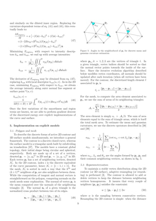 and similarly on the dilated inner region. Replacing the                                                      pj                                 pj
curvature-dependent terms of eq. (41) and (44), this even-                                      αij
tually leads to:                                                                                                                     θij

    δEregion 1                                                                                                βij
               = a −(I(s)−kin )2 + (I(s)−kout )2                                                   pi                               pi
      δΓ
      +(1−2BκM +B 2 κG )(I(s[B] )−kin )2                                (47)

       −(1+2BκM +B 2 κG )(I(s[−B] )−kout )2 n
Minimizing Eregion 1 with respect to intensity descrip-                            Figure 5: Angles in the neighborhood of pi for discrete mean and
                                                                                   gaussian curvature estimation
tors kin and kout , we end up with average intensities:
                                       B
                   1
         kin =                             a[b] I(s[b] ) dbdudv                    where ptk , k = 1, 2, 3 are the vertices of triangle t. In
                 |Bin |            0                                               a given triangle, vertex indices should be sorted so that
                           Ω2
                    1                      B                                       the normal vector points towards the inside of the sur-
        kout =                                 a[−b] I(s[−b] ) dbdudv              face. Since the iterative evolution algorithm described
                 |Bout |               0
                              Ω2                                                   below modiﬁes vertex coordinates, all normals should be
                                                                                   updated after each iteration (when all vertices have been
The derivative of Eregion 2 may be obtained from eq. (47),                         moved). For the contour, the discretized length element ℓ
replacing kout with local descriptor hout (u, v). As in the 2D                     associated to pi is
case, minimizing Eregion 2 with respect to hout , we obtain
the average intensity along outer normal line segment at                                                    pi − pi−1 + pi − pi+1
surface point s (u, v):                                                                            ℓi =
                                                                                                                      2
   hout (u, v) =                                                                   For the mesh, to compute the area element associated to
                              B                                                    pi , we use the sum of areas of its neighboring triangles:
            3                                                           (48)
                                  I(s[−b] )(1+2bκM +b2 κG )db
   3B(1 + B) + B 3        0                                                                        |Ni |
                                                                                                           (pi − pNi [k] ) × (pi − pNi [k+1] )
Once the ﬁrst variations of the smoothness and region                                      Ai =
                                                                                                                            2
terms are known, we are able to perform gradient descent                                           k=1

of the discretized energy over explicit implementations of                         The area element is simply ai = Ai /3. The sum of area
the curve and surface.                                                             elements equal to the sum of triangle areas, which is itself
                                                                                   the total mesh area. To estimate the mean and gaussian
5. Implementation on explicit models                                               curvatures, we use the discrete operators described in [38]
                                                                                   and [39].
5.1. Polygon and mesh
    To describe the discrete forms of active 2D contour and                                               1
3D surface models simultaneously, we introduce a general                                κM i   =                   (cot αij + cot βij )(pi − pj )
                                                                                                        4Ai
framework. The contour is a discrete closed curve, whereas                                                   j∈Ni
                                                                                                                             
the surface model is a triangular mesh built by subdividing                                              1 
an icosahedron [37]. The models have a constant global                                  κG i   =              2π −       θij 
                                                                                                        Ai
topology, their initial shape being circular and spherical,                                                         j∈Ni
respectively. Both are made up of a set of n vertices,
denoted pi = [xi yi ]T in 2D and pi = [xi yi zi ]T in 3D.                          where αij , βij and θij are the angles formed by pi , pj and
Each vertex pi has a set of neighboring vertices, denoted                          their common neighboring vertices, as shown in ﬁg. 5.
Ni . In the 2D contour, index i is the discrete equivalent
of the curve parameter, hence Ni = {i − 1, i + 1}. For                             5.2. Reparameterization
the mesh, Ni is sorted in such a way that the k th and                                 To maintain a stable vertex distribution along the 2D
(k + 1)th neighbors of pi are also neighbors between them.                         contour (or 3D surface), adaptive resampling (or remesh-
While the computation of tangent and normal vectors is                             ing) is performed [3]. The contour is allowed to add or
straightforward on the polygon, computing normals on the                           delete vertices to keep the distance between neighboring
mesh needs some explanation. The normal of vertex pi is                            vertices homogeneous. It insures that every couple of
the mean computed over the normals of the neighboring                              neighbors (pi , pj ) satisﬁes the constraint:
triangles [3]. The normal nt of a given triangle is the
normalized cross product between two of its edges.                                                         w ≤ pi − pj ≤ 2w                           (50)

                    (pt2 − pt1 ) × (pt3 − pt1 )                                    where w is the sampling between consecutive vertices.
             nt =                                                       (49)       Resampling the 2D contour is simple: when the distance
                    (pt2 − pt1 ) × (pt3 − pt1 )
                                                                               9
 