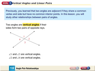 Previously, you learned that two angles are  adjacent  if they share a common vertex and side but have no common interior points. In this lesson, you will study other relationships between pairs of angles.  1  and   3  are vertical angles.  2  and   4  are vertical angles. Two angles are  vertical angles  if their sides form two pairs of opposite rays.  Vertical Angles and Linear Pairs 1 4 3 2 