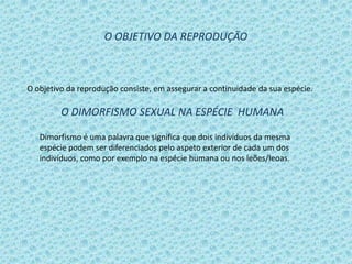 O OBJETIVO DA REPRODUÇÃO

O objetivo da reprodução consiste, em assegurar a continuidade da sua espécie.

O DIMORFISMO SEXUAL NA ESPÉCIE HUMANA
Dimorfismo é uma palavra que significa que dois indivíduos da mesma
espécie podem ser diferenciados pelo aspeto exterior de cada um dos
indivíduos, como por exemplo na espécie humana ou nos leões/leoas.

 