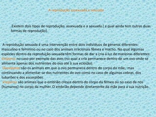 A reprodução assexuada e sexuada

Existem dois tipos de reprodução: assexuada e a sexuada ( a qual ainda tem outras duas
formas de reprodução)

A reprodução sexuada é uma intervenção entre dois indivíduos de géneros diferentes:
masculino e feminino ou no caso dos animais irracionais fêmea e macho. No qual algumas
espécies dentro da reprodução sexuada têm formas de dar a cria á luz de maneiras diferentes:
Ovíparos no caso por exemplo das aves (no qual a cria permanece dentro de um ovo onde se
alimenta apenas dos nutrientes do ovo até à sua eclosão).
Ovovíparos são os animais em que o ovo permanece dentro do corpo da mãe, mas
continuando a alimentar-se dos nutrientes do ovo como no caso de algumas cobras, dos
tubarões e dos escorpiões.
Vivíparos são animais que o embrião cresce dentro do corpo da fêmea ou no caso de nós
(humanos) no corpo da mulher. O embrião depende diretamente da mãe para a sua nutrição.

 