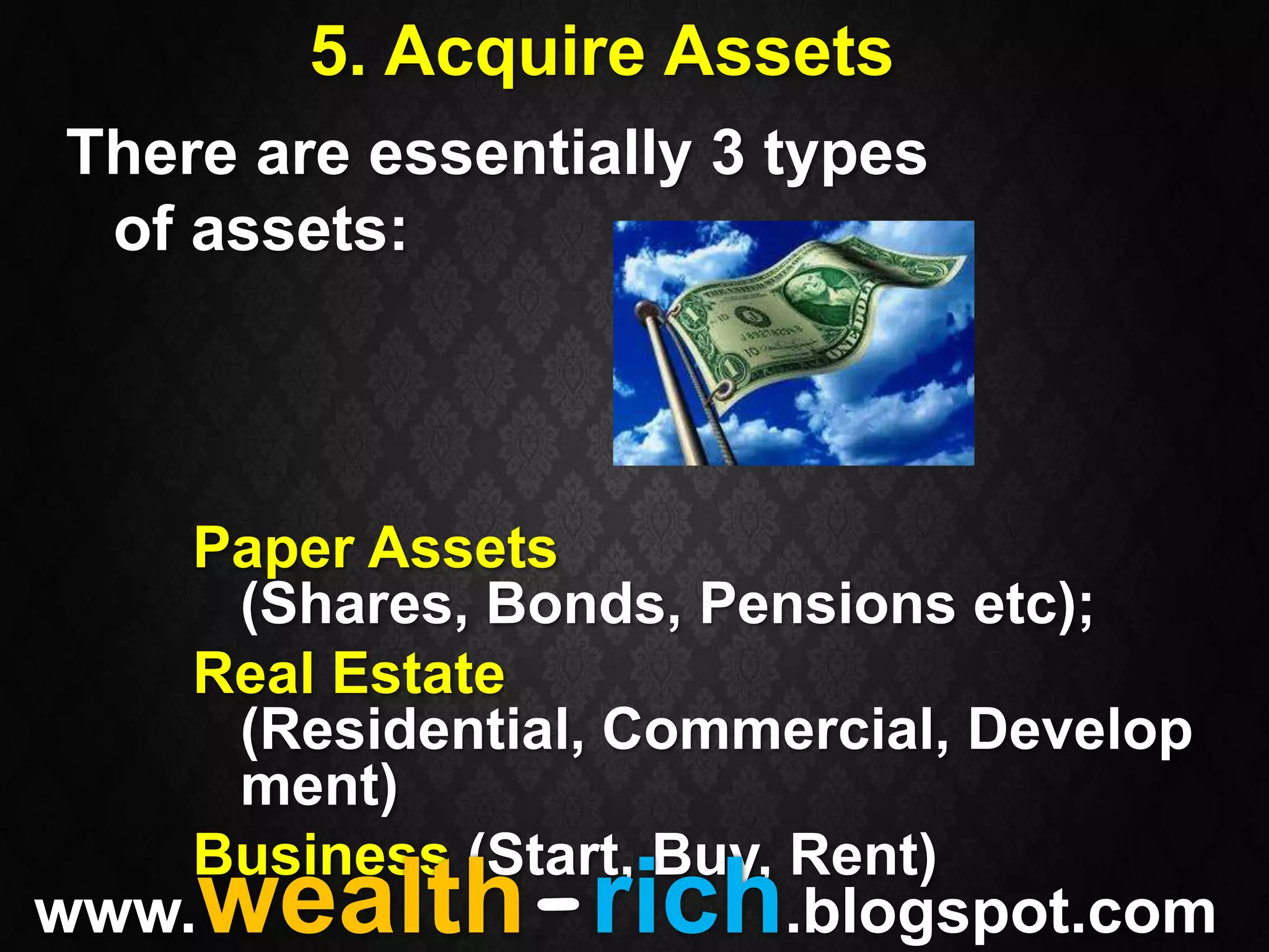 5. Acquire Assets
There are essentially 3 types
 of assets:



    Paper Assets
     (Shares, Bonds, Pensions etc);
    Real Estate
     (Residential, Commercial, Develop
     ment)
    Business (Start, Buy, Rent)
www.wealth-rich.blogspot.com
 