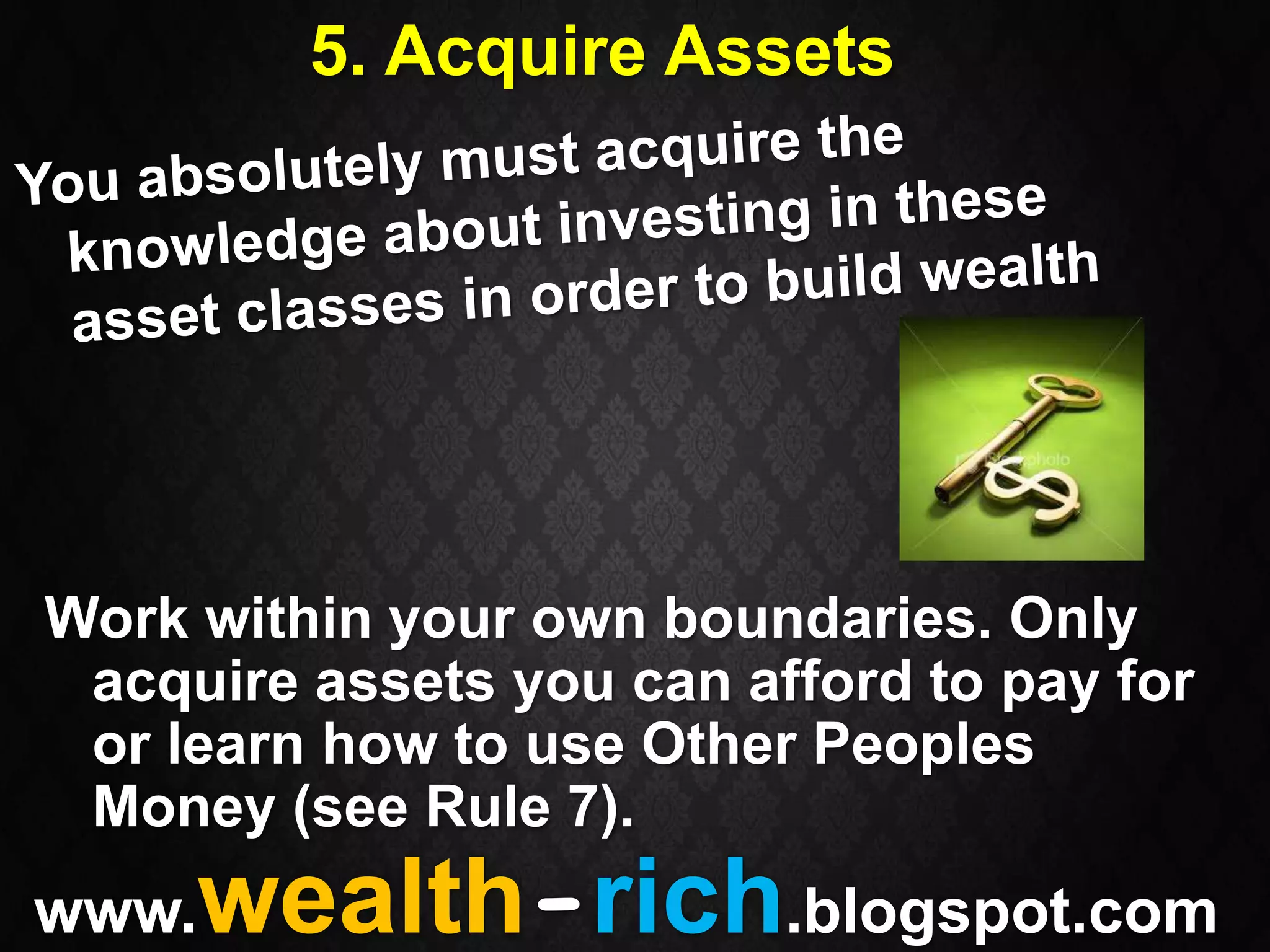 5. Acquire Assets




Work within your own boundaries. Only
 acquire assets you can afford to pay for
 or learn how to use Other Peoples
 Money (see Rule 7).
www. wealth-rich.blogspot.com
 