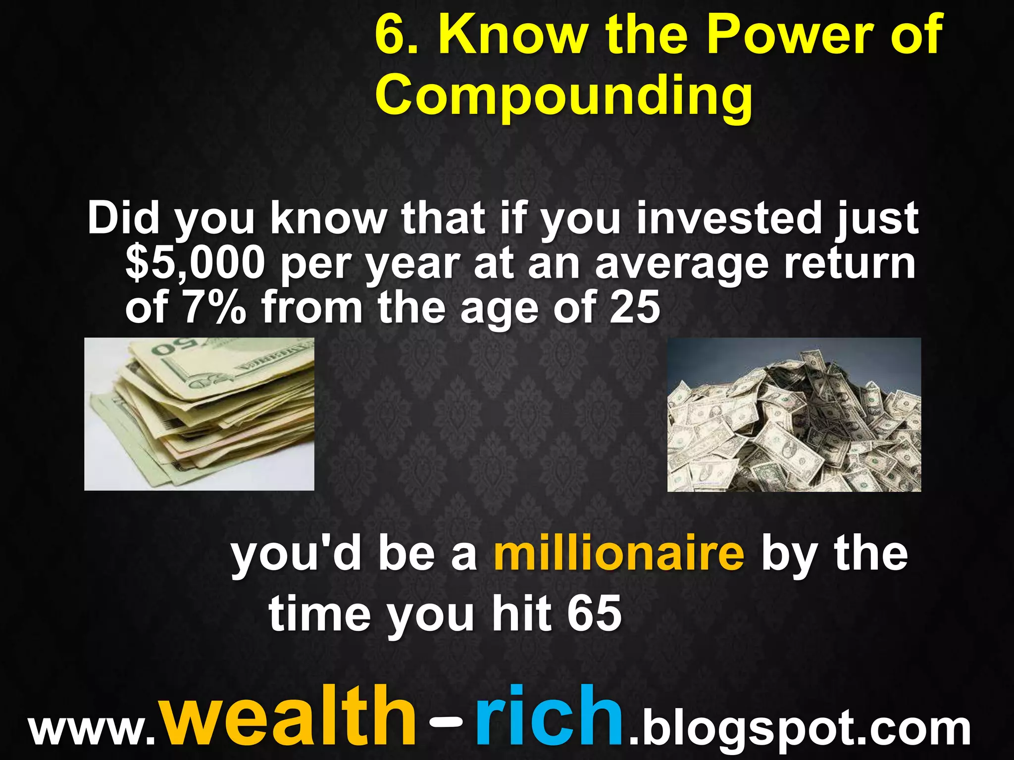 6. Know the Power of
              Compounding

 Did you know that if you invested just
  $5,000 per year at an average return
  of 7% from the age of 25




       you'd be a millionaire by the
        time you hit 65

www.wealth-rich.blogspot.com
 