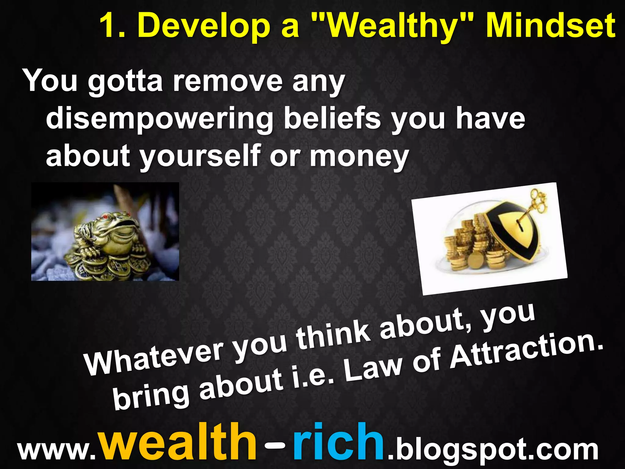 1. Develop a "Wealthy" Mindset
You gotta remove any
 disempowering beliefs you have
 about yourself or money




www.wealth-rich.blogspot.com
 