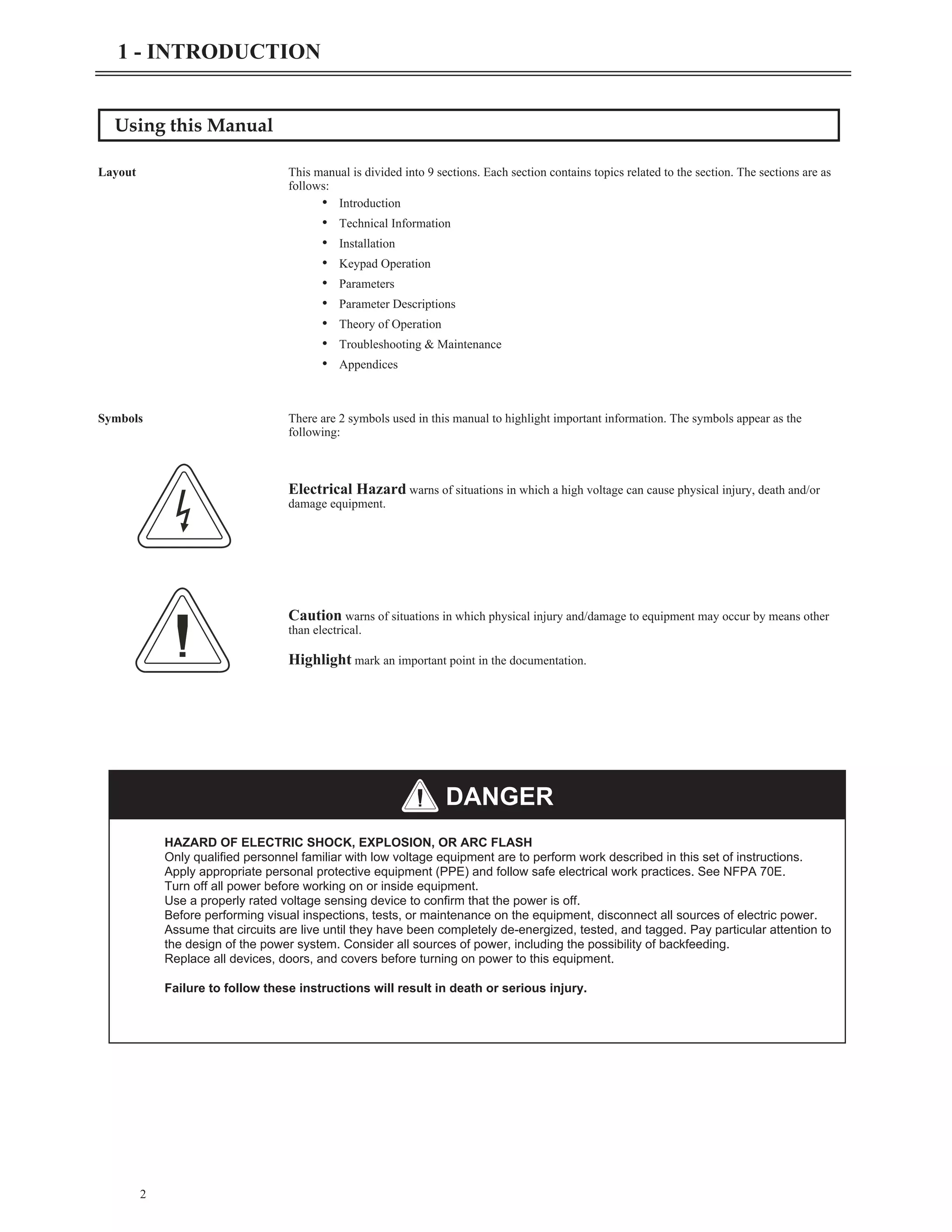 Using this Manual
Layout This manual is divided into 9 sections. Each section contains topics related to the section. The sections are as
follows:
• Introduction
• Technical Information
• Installation
• Keypad Operation
• Parameters
• Parameter Descriptions
• Theory of Operation
• Troubleshooting & Maintenance
• Appendices
Symbols There are 2 symbols used in this manual to highlight important information. The symbols appear as the
following:
Electrical Hazard warns of situations in which a high voltage can cause physical injury, death and/or
damage equipment.
Caution warns of situations in which physical injury and/damage to equipment may occur by means other
than electrical.
Highlight mark an important point in the documentation.
2
1 - INTRODUCTION
HAZARD OF ELECTRIC SHOCK, EXPLOSION, OR ARC FLASH
Only qualified personnel familiar with low voltage equipment are to perform work described in this set of instructions.
Apply appropriate personal protective equipment (PPE) and follow safe electrical work practices. See NFPA 70E.
Turn off all power before working on or inside equipment.
Use a properly rated voltage sensing device to confirm that the power is off.
Before performing visual inspections, tests, or maintenance on the equipment, disconnect all sources of electric power.
Assume that circuits are live until they have been completely de-energized, tested, and tagged. Pay particular attention to
the design of the power system. Consider all sources of power, including the possibility of backfeeding.
Replace all devices, doors, and covers before turning on power to this equipment.
Failure to follow these instructions will result in death or serious injury.
DANGER
 