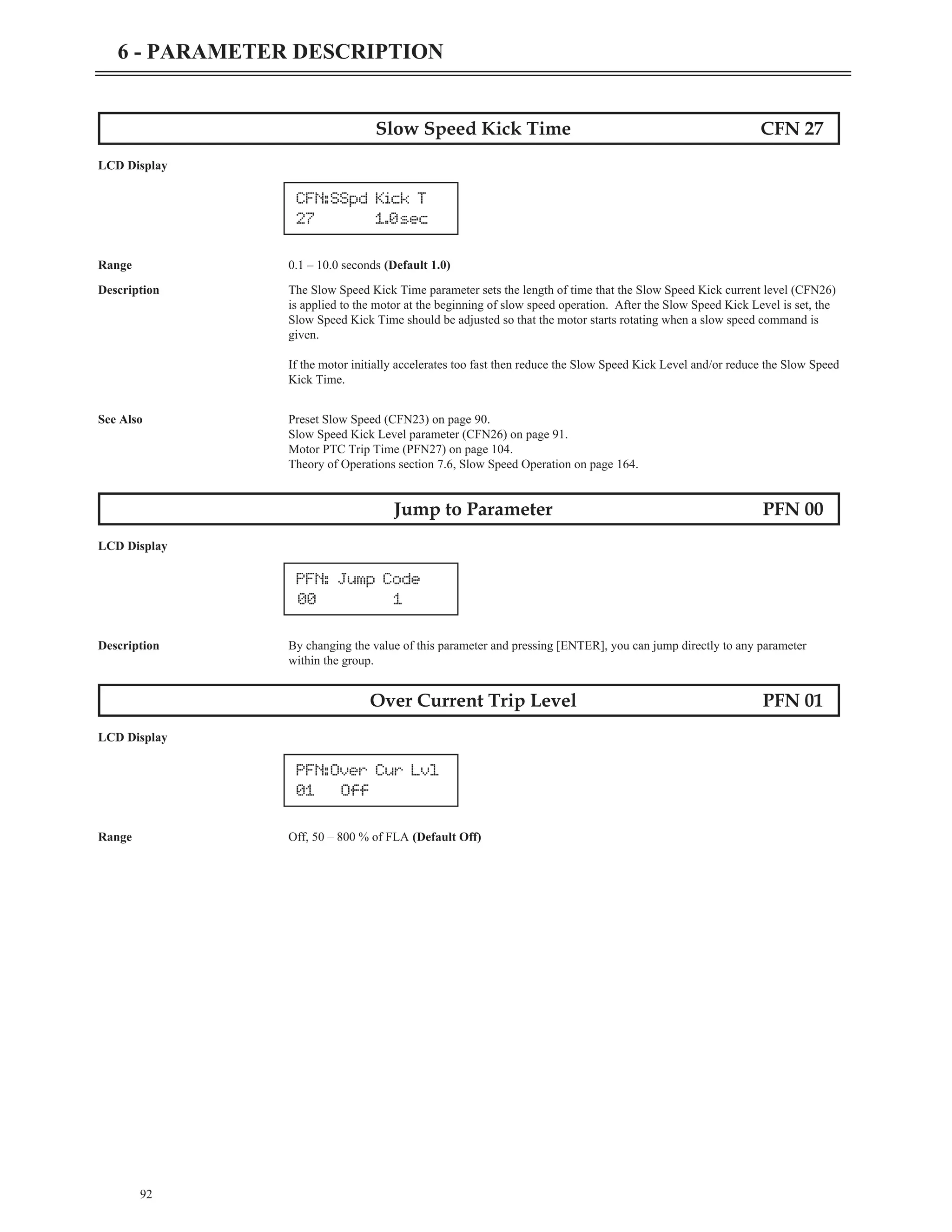 92
6 - PARAMETER DESCRIPTION
Slow Speed Kick Time CFN 27
LCD Display
Range 0.1 – 10.0 seconds (Default 1.0)
Description The Slow Speed Kick Time parameter sets the length of time that the Slow Speed Kick current level (CFN26)
is applied to the motor at the beginning of slow speed operation. After the Slow Speed Kick Level is set, the
Slow Speed Kick Time should be adjusted so that the motor starts rotating when a slow speed command is
given.
If the motor initially accelerates too fast then reduce the Slow Speed Kick Level and/or reduce the Slow Speed
Kick Time.
See Also Preset Slow Speed (CFN23) on page 90.
Slow Speed Kick Level parameter (CFN26) on page 91.
Motor PTC Trip Time (PFN27) on page 104.
Theory of Operations section 7.6, Slow Speed Operation on page 164.
Jump to Parameter PFN 00
LCD Display
Description By changing the value of this parameter and pressing [ENTER], you can jump directly to any parameter
within the group.
Over Current Trip Level PFN 01
LCD Display
Range Off, 50 – 800 % of FLA (Default Off)
PFN:Over Cur Lvl
01 Off
PFN: Jump Code
00 1
CFN:SSpd Kick T
27 1.0sec
 