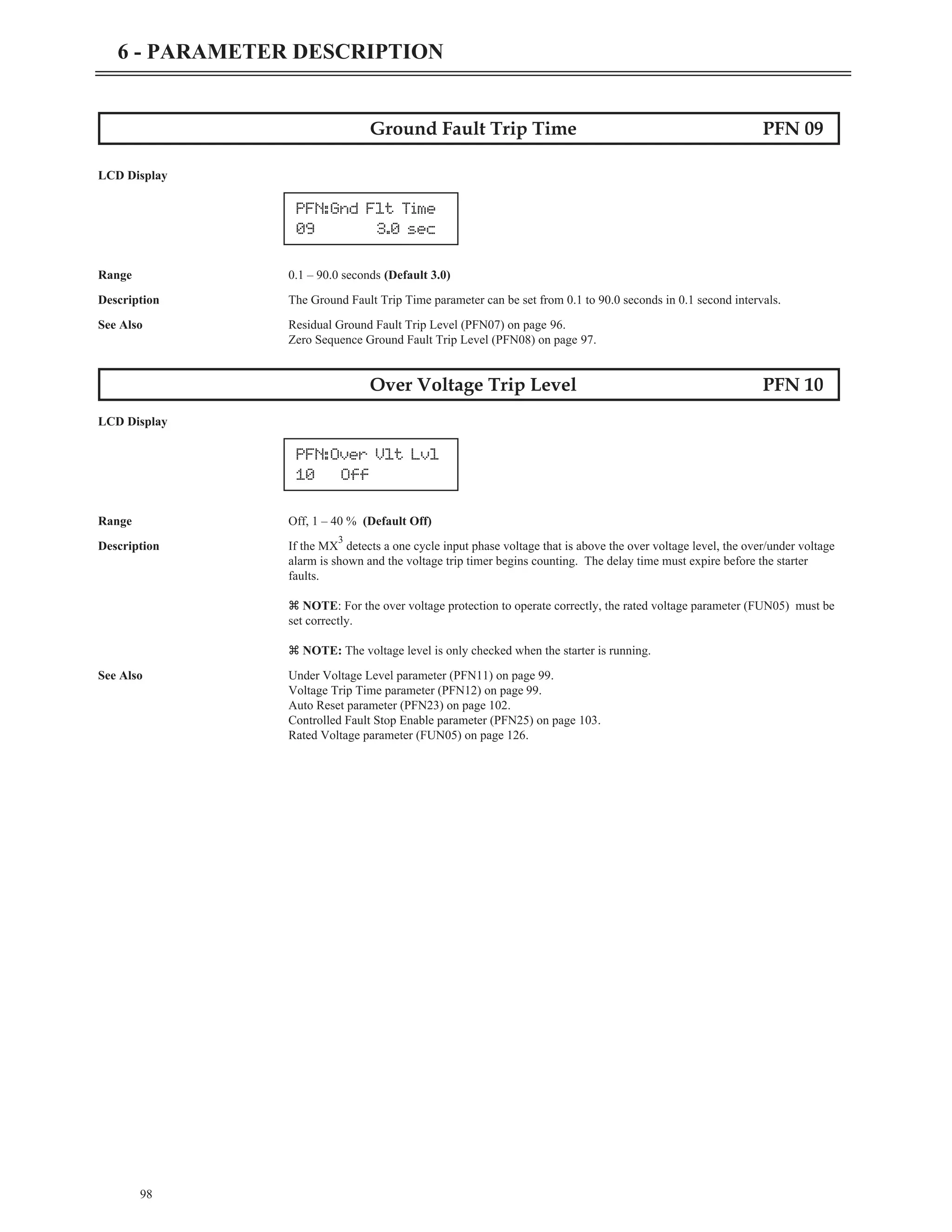 98
6 - PARAMETER DESCRIPTION
Ground Fault Trip Time PFN 09
LCD Display
Range 0.1 – 90.0 seconds (Default 3.0)
Description The Ground Fault Trip Time parameter can be set from 0.1 to 90.0 seconds in 0.1 second intervals.
See Also Residual Ground Fault Trip Level (PFN07) on page 96.
Zero Sequence Ground Fault Trip Level (PFN08) on page 97.
Over Voltage Trip Level PFN 10
LCD Display
Range Off, 1 – 40 % (Default Off)
Description If the MX
3
detects a one cycle input phase voltage that is above the over voltage level, the over/under voltage
alarm is shown and the voltage trip timer begins counting. The delay time must expire before the starter
faults.
z NOTE: For the over voltage protection to operate correctly, the rated voltage parameter (FUN05) must be
set correctly.
z NOTE: The voltage level is only checked when the starter is running.
See Also Under Voltage Level parameter (PFN11) on page 99.
Voltage Trip Time parameter (PFN12) on page 99.
Auto Reset parameter (PFN23) on page 102.
Controlled Fault Stop Enable parameter (PFN25) on page 103.
Rated Voltage parameter (FUN05) on page 126.
PFN:Gnd Flt Time
09 3.0 sec
PFN:Over Vlt Lvl
10 Off
 