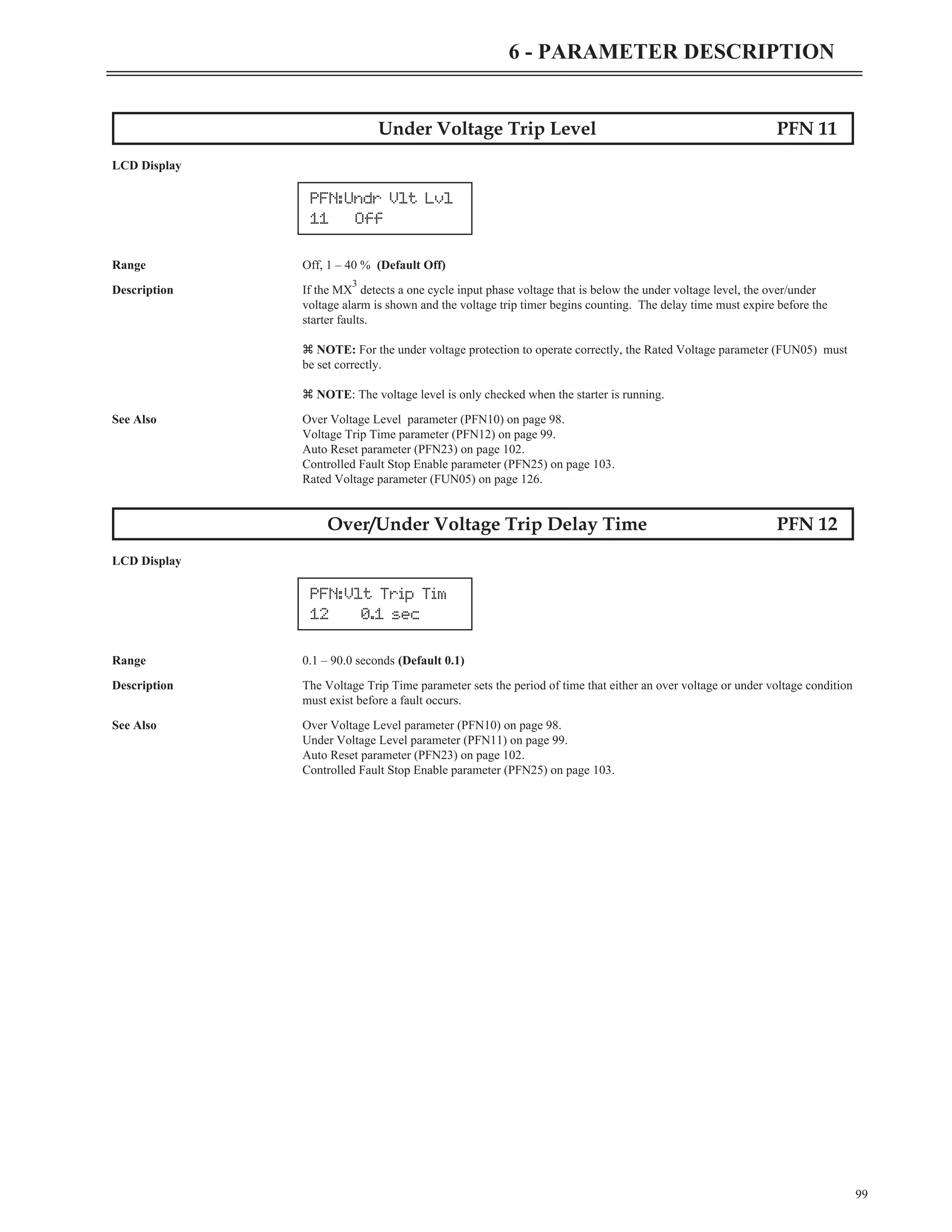99
6 - PARAMETER DESCRIPTION
Under Voltage Trip Level PFN 11
LCD Display
Range Off, 1 – 40 % (Default Off)
Description If the MX
3
detects a one cycle input phase voltage that is below the under voltage level, the over/under
voltage alarm is shown and the voltage trip timer begins counting. The delay time must expire before the
starter faults.
z NOTE: For the under voltage protection to operate correctly, the Rated Voltage parameter (FUN05) must
be set correctly.
z NOTE: The voltage level is only checked when the starter is running.
See Also Over Voltage Level parameter (PFN10) on page 98.
Voltage Trip Time parameter (PFN12) on page 99.
Auto Reset parameter (PFN23) on page 102.
Controlled Fault Stop Enable parameter (PFN25) on page 103.
Rated Voltage parameter (FUN05) on page 126.
Over/Under Voltage Trip Delay Time PFN 12
LCD Display
Range 0.1 – 90.0 seconds (Default 0.1)
Description The Voltage Trip Time parameter sets the period of time that either an over voltage or under voltage condition
must exist before a fault occurs.
See Also Over Voltage Level parameter (PFN10) on page 98.
Under Voltage Level parameter (PFN11) on page 99.
Auto Reset parameter (PFN23) on page 102.
Controlled Fault Stop Enable parameter (PFN25) on page 103.
PFN:Undr Vlt Lvl
11 Off
PFN:Vlt Trip Tim
12 0.1 sec
 