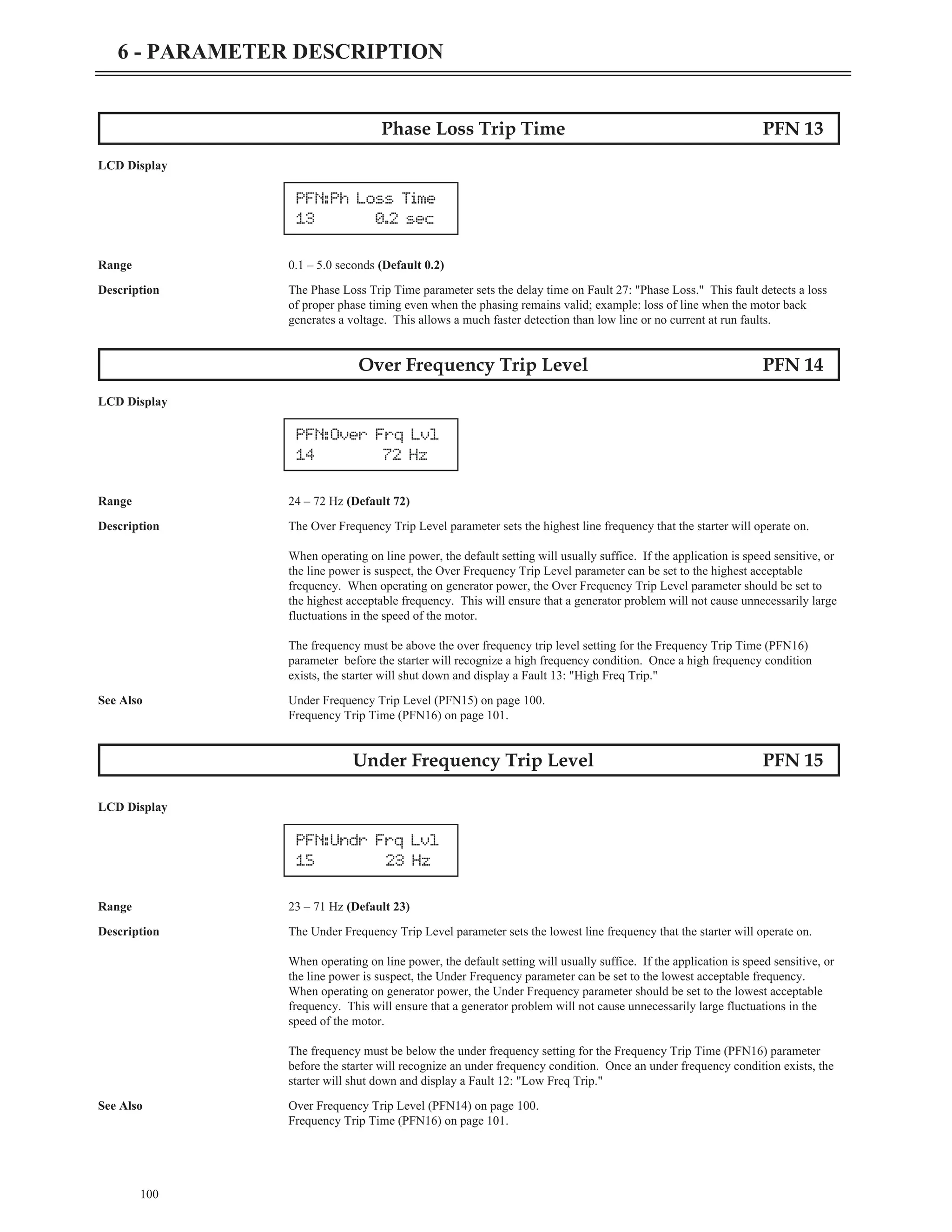 100
6 - PARAMETER DESCRIPTION
Phase Loss Trip Time PFN 13
LCD Display
Range 0.1 – 5.0 seconds (Default 0.2)
Description The Phase Loss Trip Time parameter sets the delay time on Fault 27: "Phase Loss." This fault detects a loss
of proper phase timing even when the phasing remains valid; example: loss of line when the motor back
generates a voltage. This allows a much faster detection than low line or no current at run faults.
Over Frequency Trip Level PFN 14
LCD Display
Range 24 – 72 Hz (Default 72)
Description The Over Frequency Trip Level parameter sets the highest line frequency that the starter will operate on.
When operating on line power, the default setting will usually suffice. If the application is speed sensitive, or
the line power is suspect, the Over Frequency Trip Level parameter can be set to the highest acceptable
frequency. When operating on generator power, the Over Frequency Trip Level parameter should be set to
the highest acceptable frequency. This will ensure that a generator problem will not cause unnecessarily large
fluctuations in the speed of the motor.
The frequency must be above the over frequency trip level setting for the Frequency Trip Time (PFN16)
parameter before the starter will recognize a high frequency condition. Once a high frequency condition
exists, the starter will shut down and display a Fault 13: "High Freq Trip."
See Also Under Frequency Trip Level (PFN15) on page 100.
Frequency Trip Time (PFN16) on page 101.
Under Frequency Trip Level PFN 15
LCD Display
Range 23 – 71 Hz (Default 23)
Description The Under Frequency Trip Level parameter sets the lowest line frequency that the starter will operate on.
When operating on line power, the default setting will usually suffice. If the application is speed sensitive, or
the line power is suspect, the Under Frequency parameter can be set to the lowest acceptable frequency.
When operating on generator power, the Under Frequency parameter should be set to the lowest acceptable
frequency. This will ensure that a generator problem will not cause unnecessarily large fluctuations in the
speed of the motor.
The frequency must be below the under frequency setting for the Frequency Trip Time (PFN16) parameter
before the starter will recognize an under frequency condition. Once an under frequency condition exists, the
starter will shut down and display a Fault 12: "Low Freq Trip."
See Also Over Frequency Trip Level (PFN14) on page 100.
Frequency Trip Time (PFN16) on page 101.
PFN:Ph Loss Time
13 0.2 sec
PFN:Over Frq Lvl
14 72 Hz
PFN:Undr Frq Lvl
15 23 Hz
 